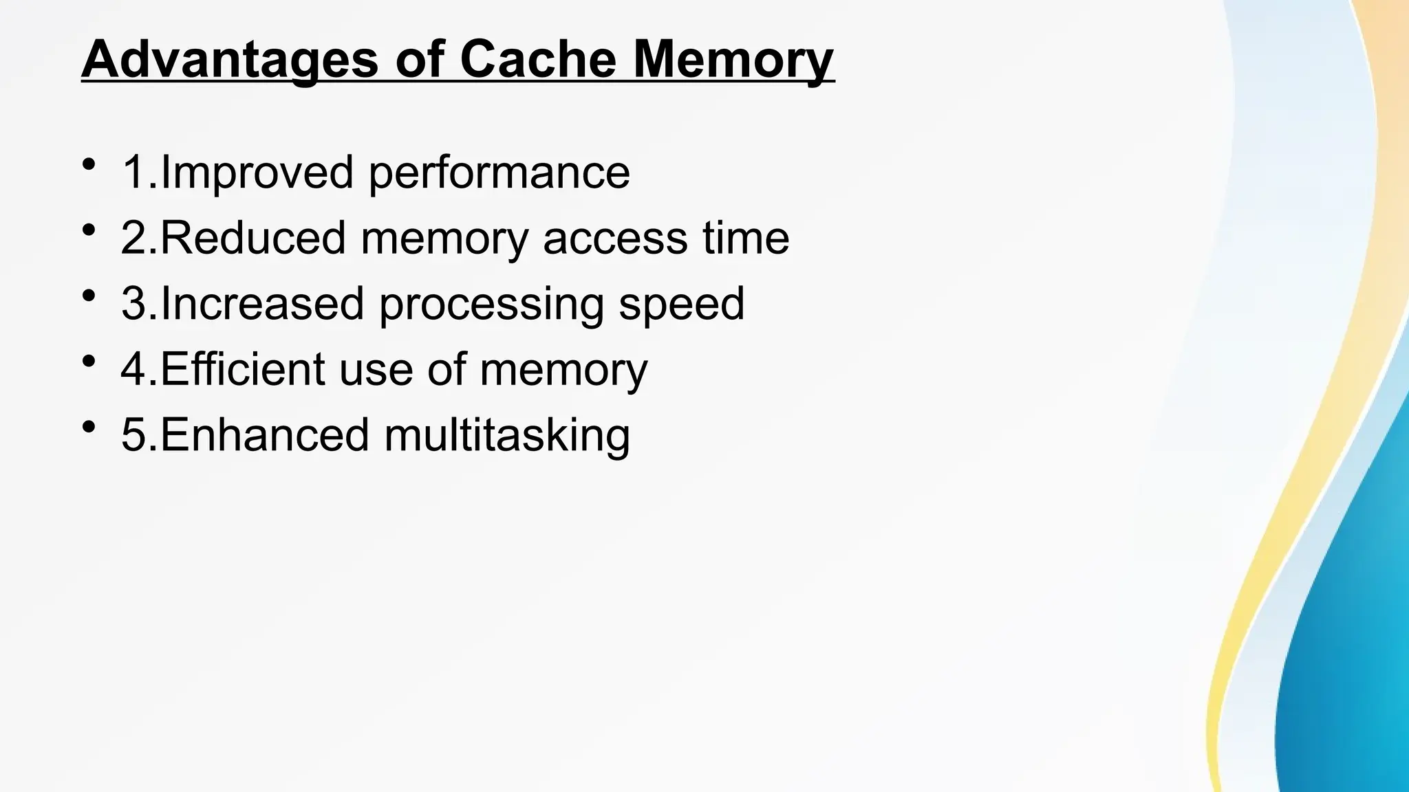 Advantages of Cache Memory
• 1.Improved performance
• 2.Reduced memory access time
• 3.Increased processing speed
• 4.Efficient use of memory
• 5.Enhanced multitasking
 