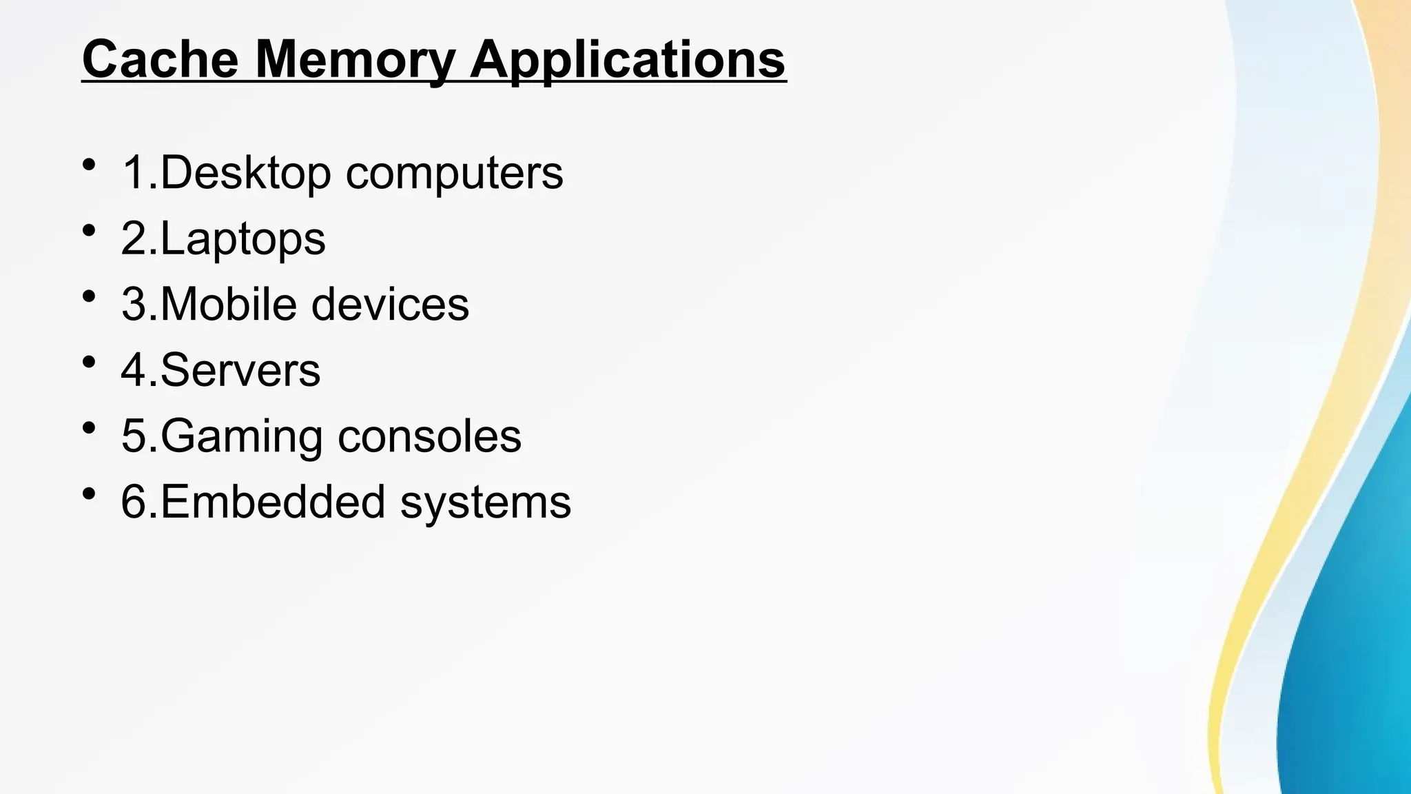 Cache Memory Applications
• 1.Desktop computers
• 2.Laptops
• 3.Mobile devices
• 4.Servers
• 5.Gaming consoles
• 6.Embedded systems
 