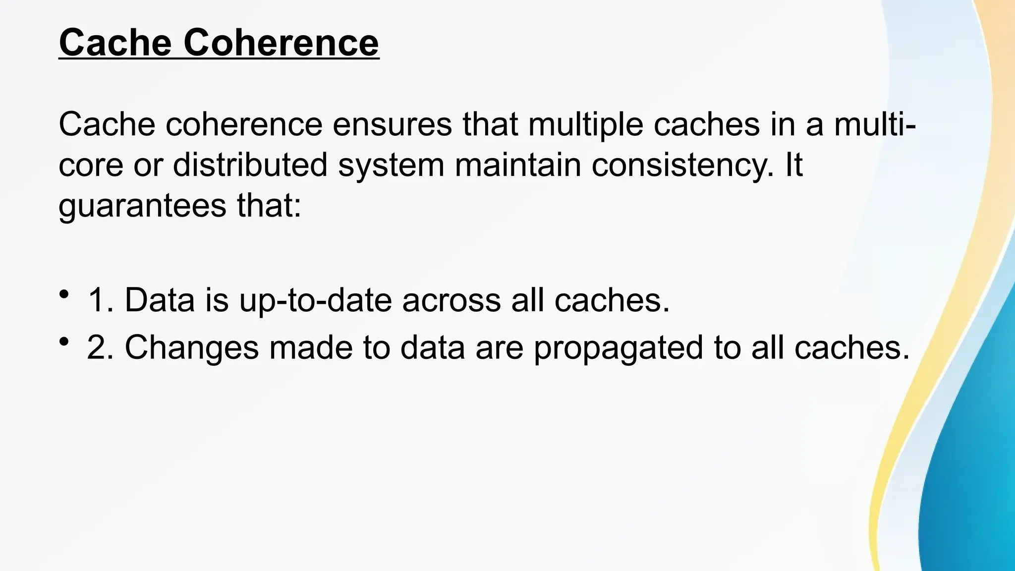Cache Coherence
Cache coherence ensures that multiple caches in a multi-
core or distributed system maintain consistency. It
guarantees that:
• 1. Data is up-to-date across all caches.
• 2. Changes made to data are propagated to all caches.
 