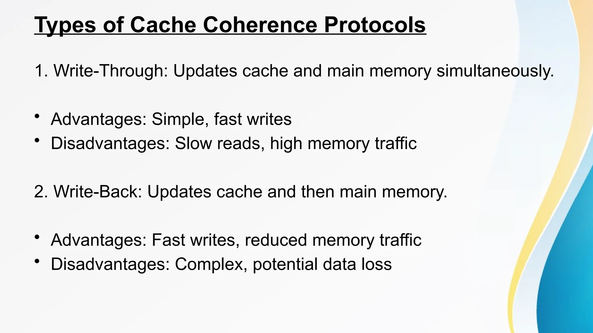 Types of Cache Coherence Protocols
1. Write-Through: Updates cache and main memory simultaneously.
• Advantages: Simple, fast writes
• Disadvantages: Slow reads, high memory traffic
2. Write-Back: Updates cache and then main memory.
• Advantages: Fast writes, reduced memory traffic
• Disadvantages: Complex, potential data loss
 
