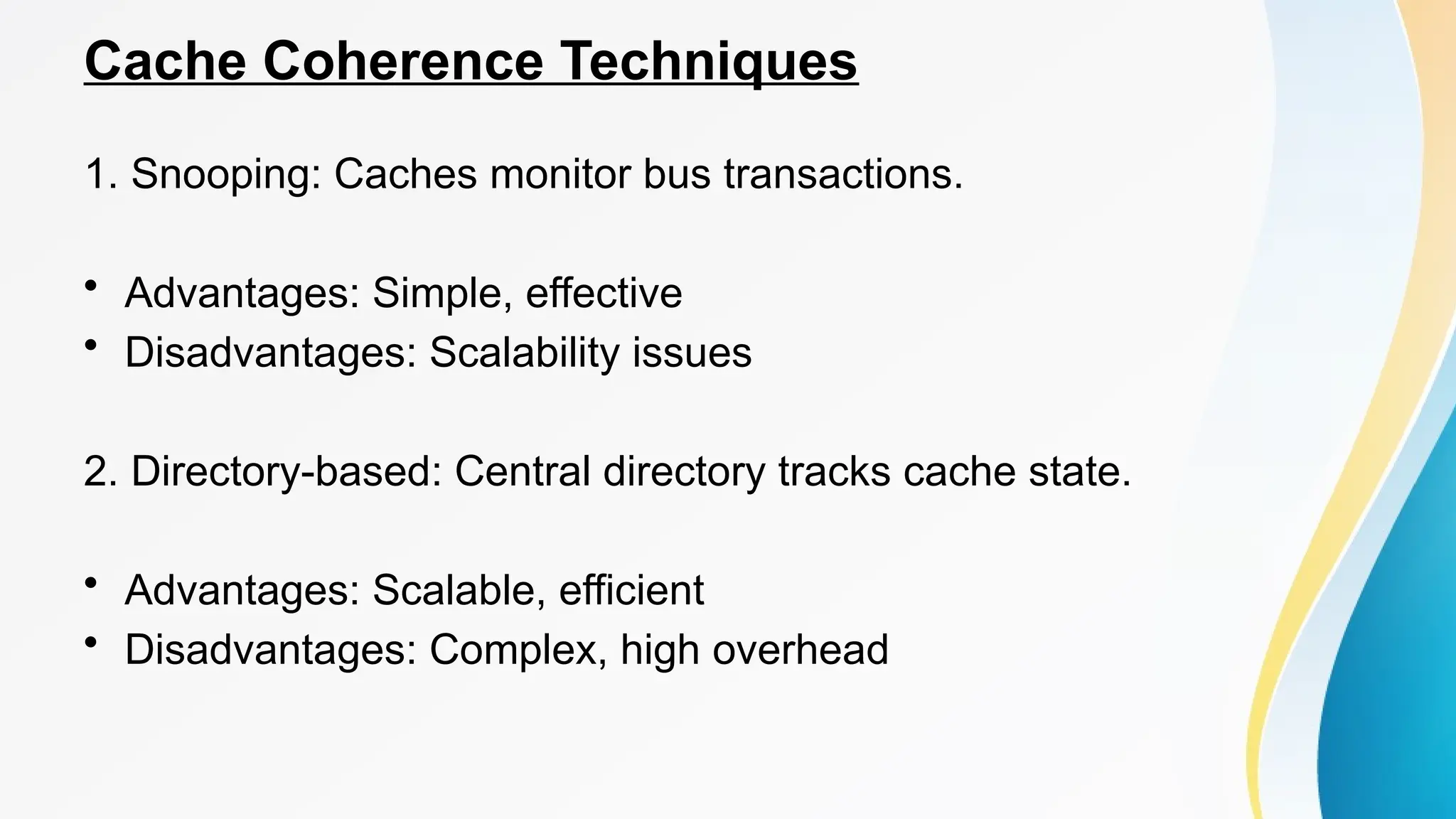 Cache Coherence Techniques
1. Snooping: Caches monitor bus transactions.
• Advantages: Simple, effective
• Disadvantages: Scalability issues
2. Directory-based: Central directory tracks cache state.
• Advantages: Scalable, efficient
• Disadvantages: Complex, high overhead
 