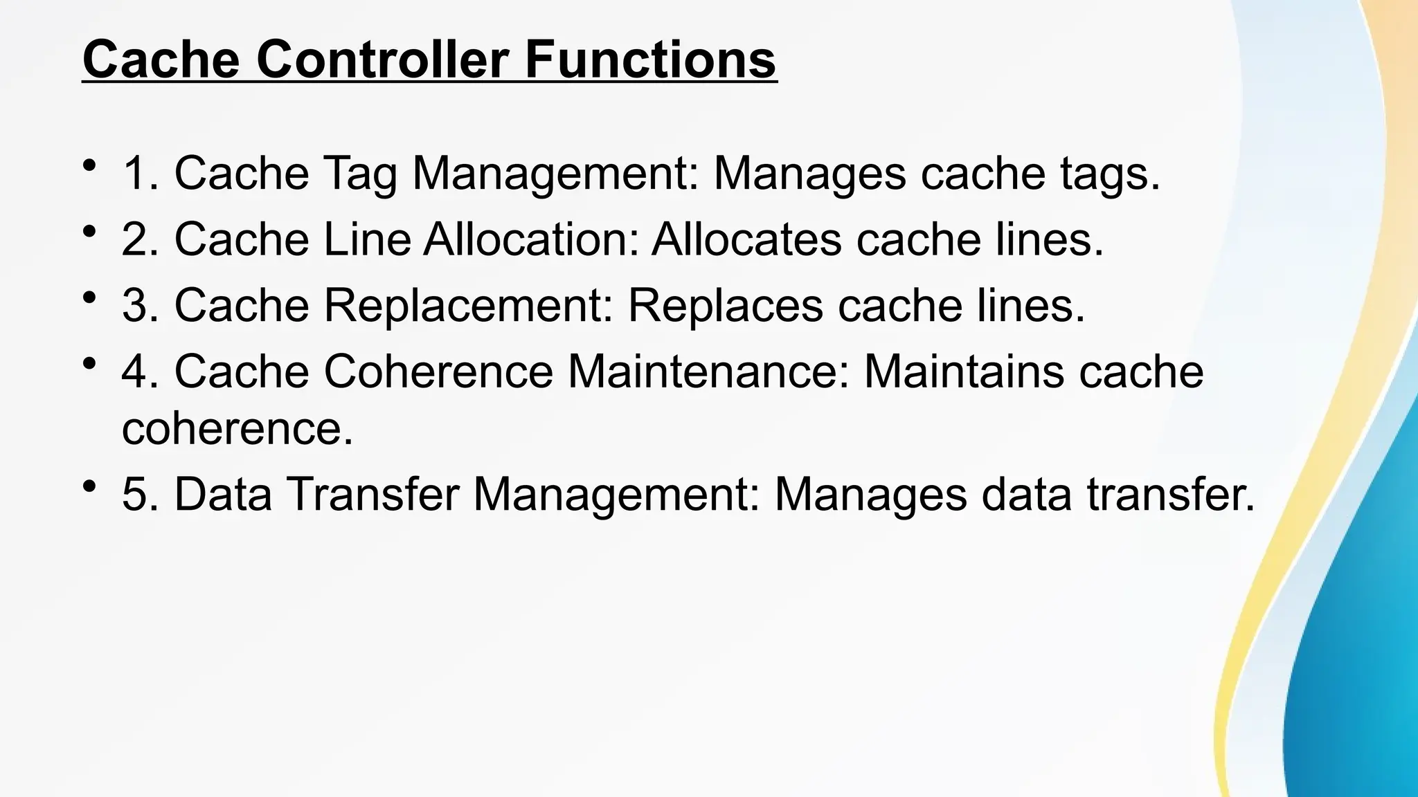 Cache Controller Functions
• 1. Cache Tag Management: Manages cache tags.
• 2. Cache Line Allocation: Allocates cache lines.
• 3. Cache Replacement: Replaces cache lines.
• 4. Cache Coherence Maintenance: Maintains cache
coherence.
• 5. Data Transfer Management: Manages data transfer.
 