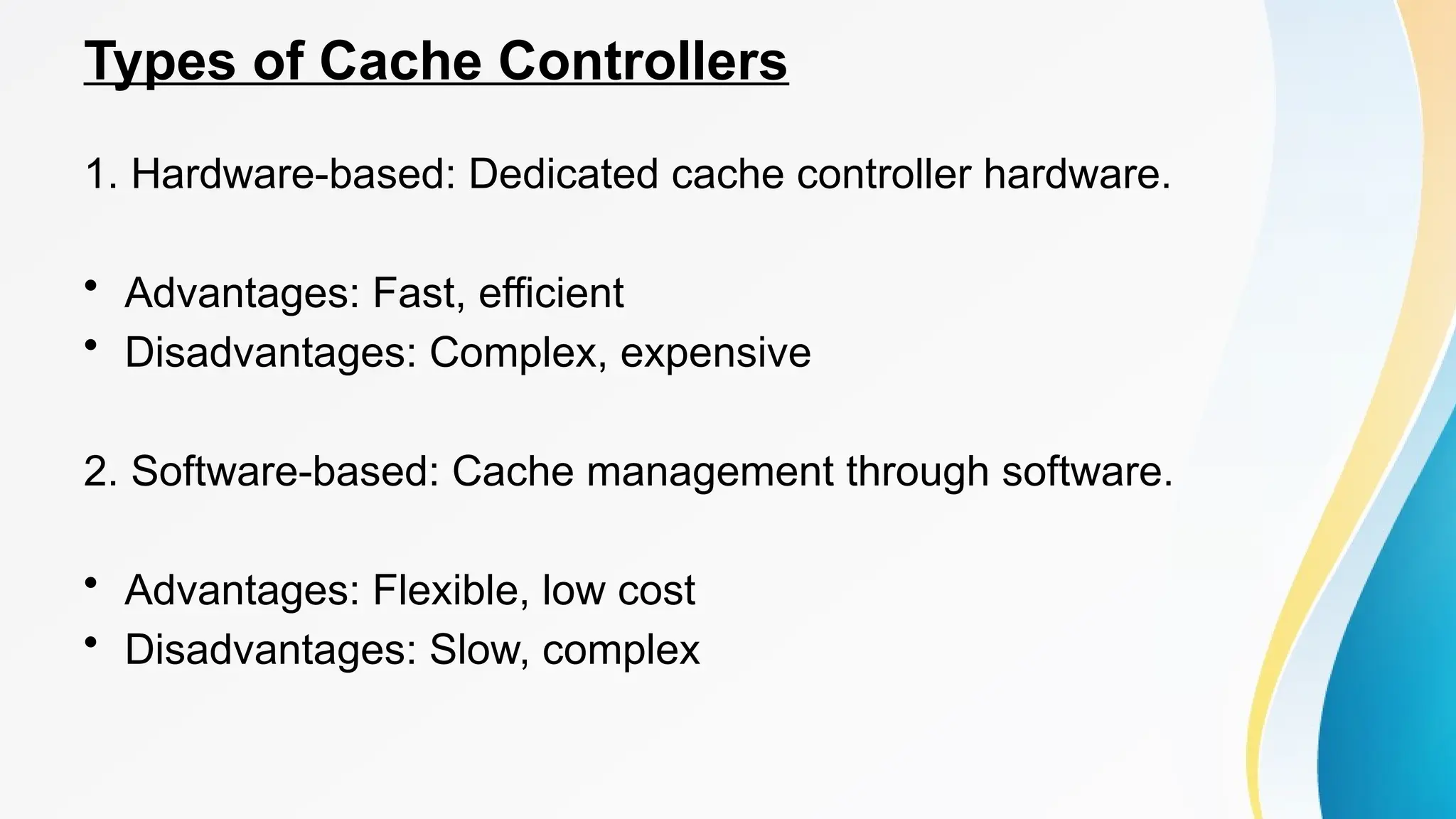 Types of Cache Controllers
1. Hardware-based: Dedicated cache controller hardware.
• Advantages: Fast, efficient
• Disadvantages: Complex, expensive
2. Software-based: Cache management through software.
• Advantages: Flexible, low cost
• Disadvantages: Slow, complex
 