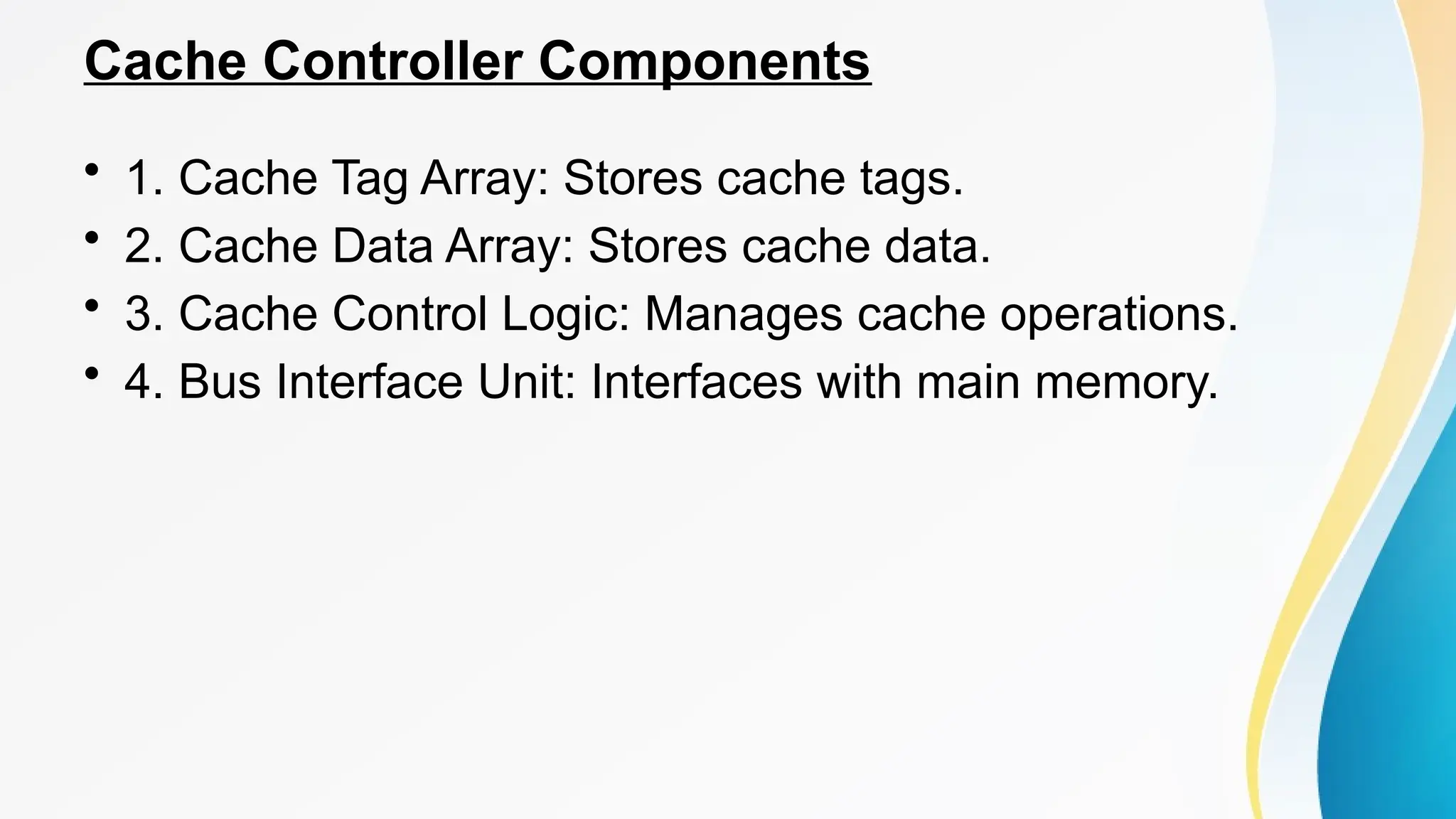 Cache Controller Components
• 1. Cache Tag Array: Stores cache tags.
• 2. Cache Data Array: Stores cache data.
• 3. Cache Control Logic: Manages cache operations.
• 4. Bus Interface Unit: Interfaces with main memory.
 