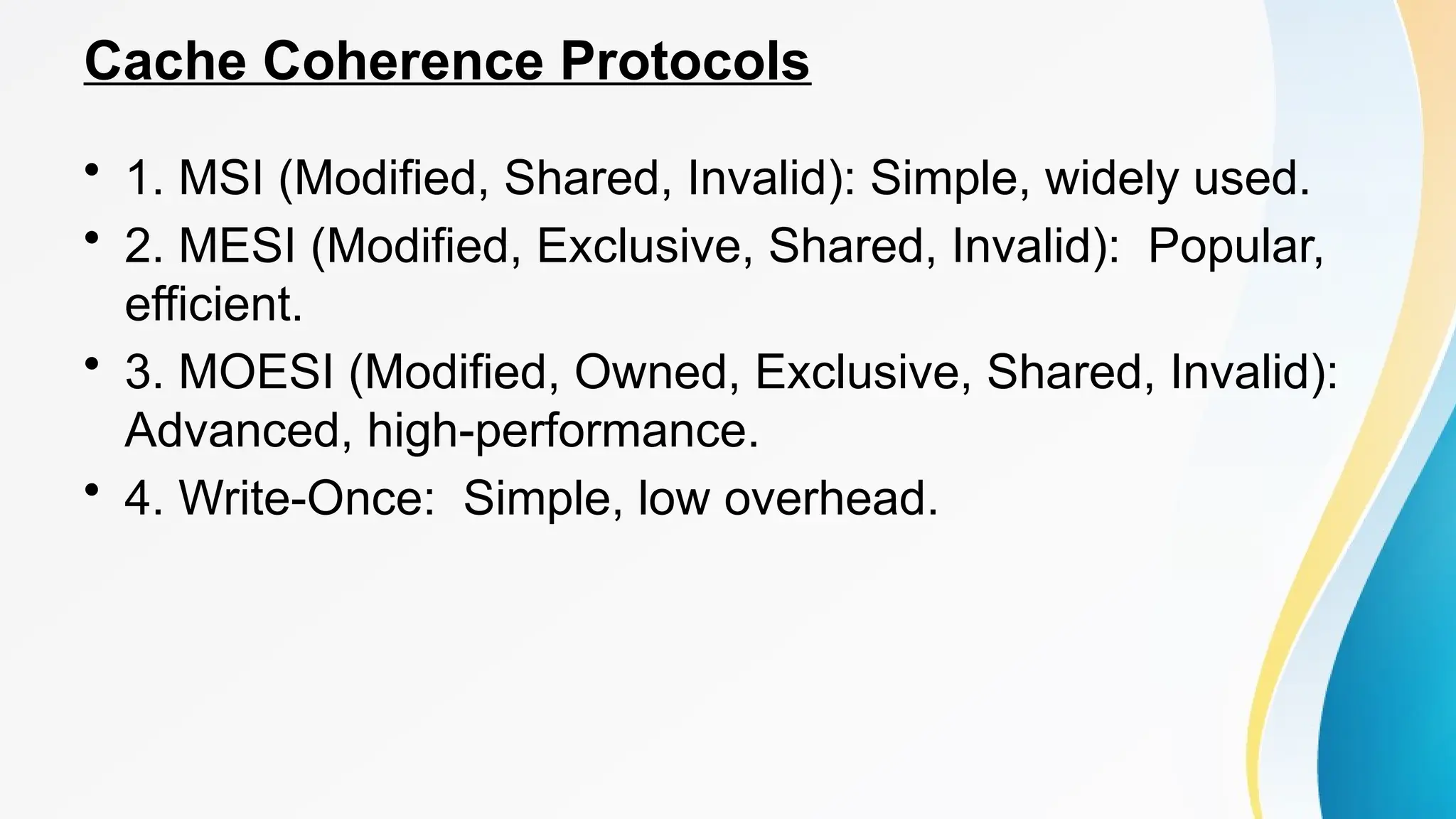Cache Coherence Protocols
• 1. MSI (Modified, Shared, Invalid): Simple, widely used.
• 2. MESI (Modified, Exclusive, Shared, Invalid): Popular,
efficient.
• 3. MOESI (Modified, Owned, Exclusive, Shared, Invalid):
Advanced, high-performance.
• 4. Write-Once: Simple, low overhead.
 
