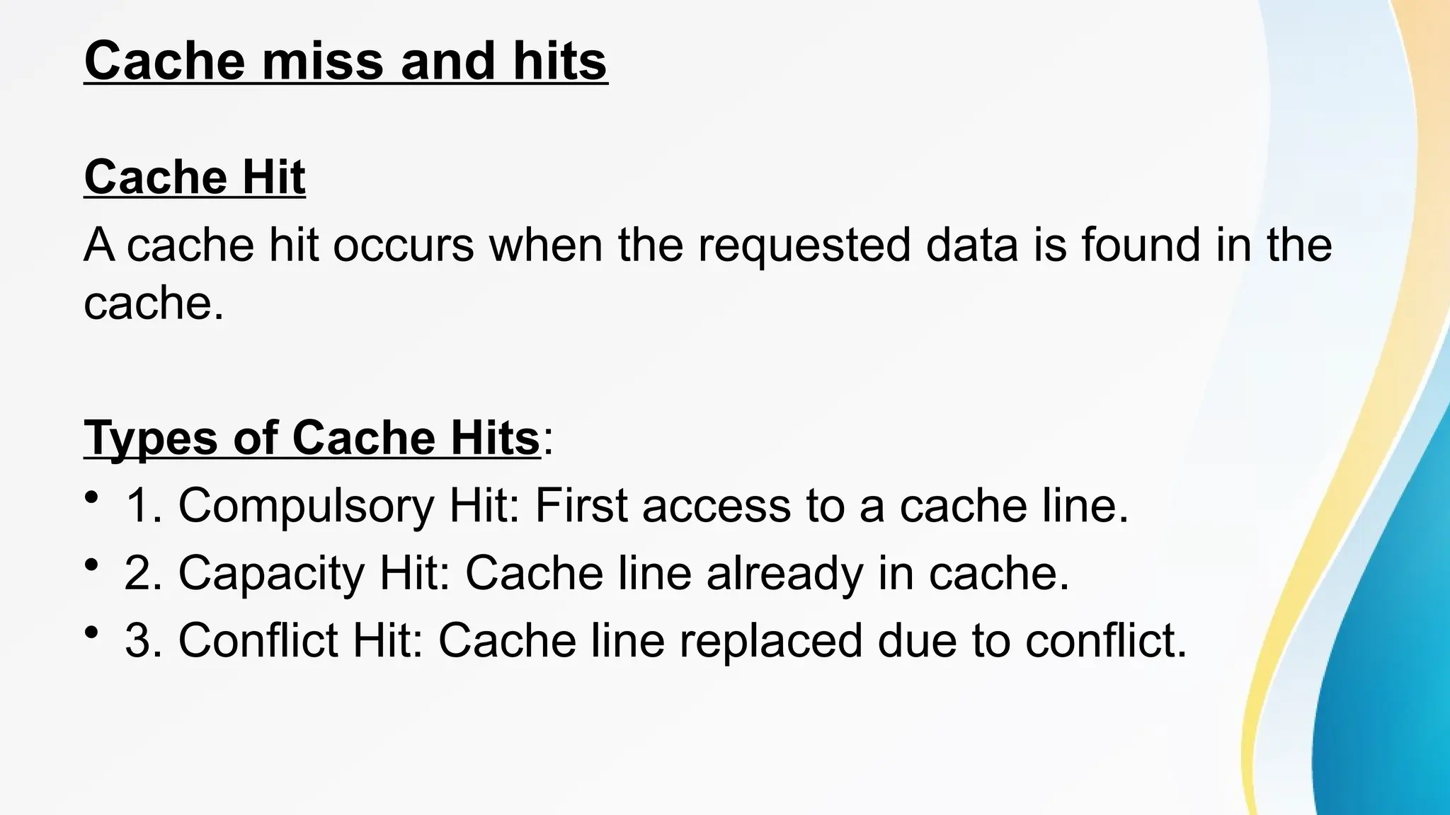 Cache miss and hits
Cache Hit
A cache hit occurs when the requested data is found in the
cache.
Types of Cache Hits:
• 1. Compulsory Hit: First access to a cache line.
• 2. Capacity Hit: Cache line already in cache.
• 3. Conflict Hit: Cache line replaced due to conflict.
 