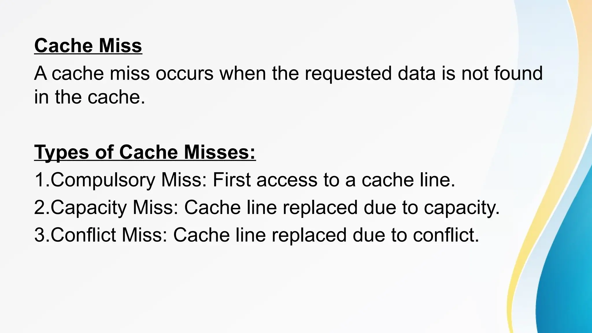 Cache Miss
A cache miss occurs when the requested data is not found
in the cache.
Types of Cache Misses:
1.Compulsory Miss: First access to a cache line.
2.Capacity Miss: Cache line replaced due to capacity.
3.Conflict Miss: Cache line replaced due to conflict.
 