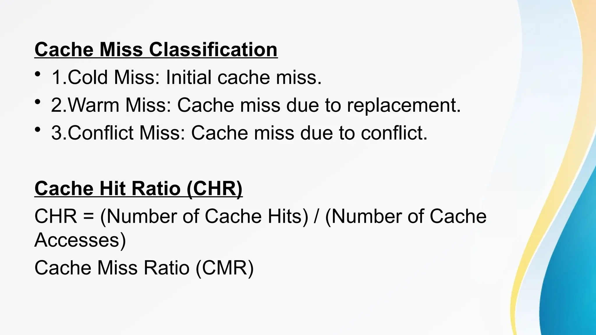 Cache Miss Classification
• 1.Cold Miss: Initial cache miss.
• 2.Warm Miss: Cache miss due to replacement.
• 3.Conflict Miss: Cache miss due to conflict.
Cache Hit Ratio (CHR)
CHR = (Number of Cache Hits) / (Number of Cache
Accesses)
Cache Miss Ratio (CMR)
 