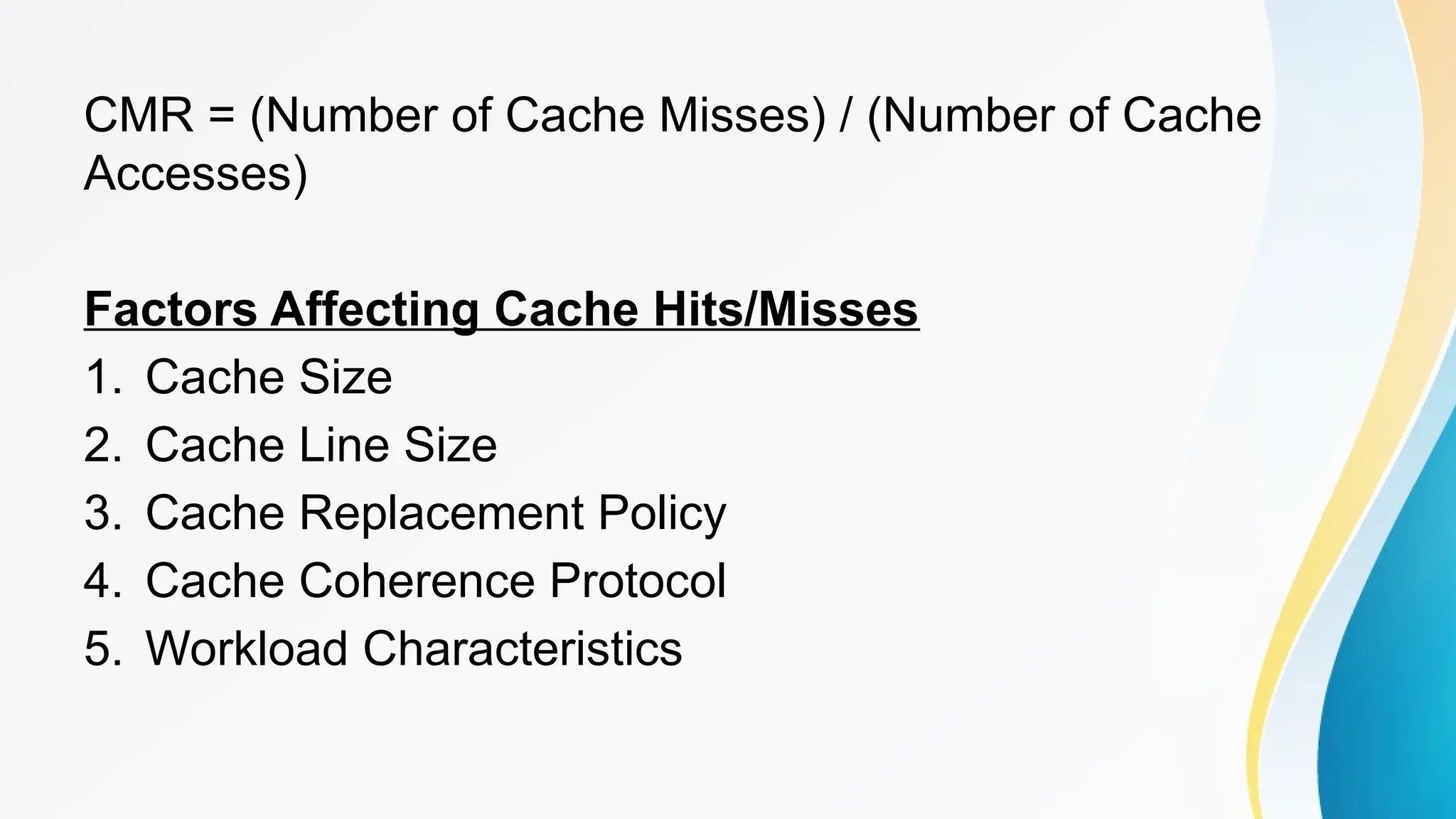 CMR = (Number of Cache Misses) / (Number of Cache
Accesses)
Factors Affecting Cache Hits/Misses
1. Cache Size
2. Cache Line Size
3. Cache Replacement Policy
4. Cache Coherence Protocol
5. Workload Characteristics
 