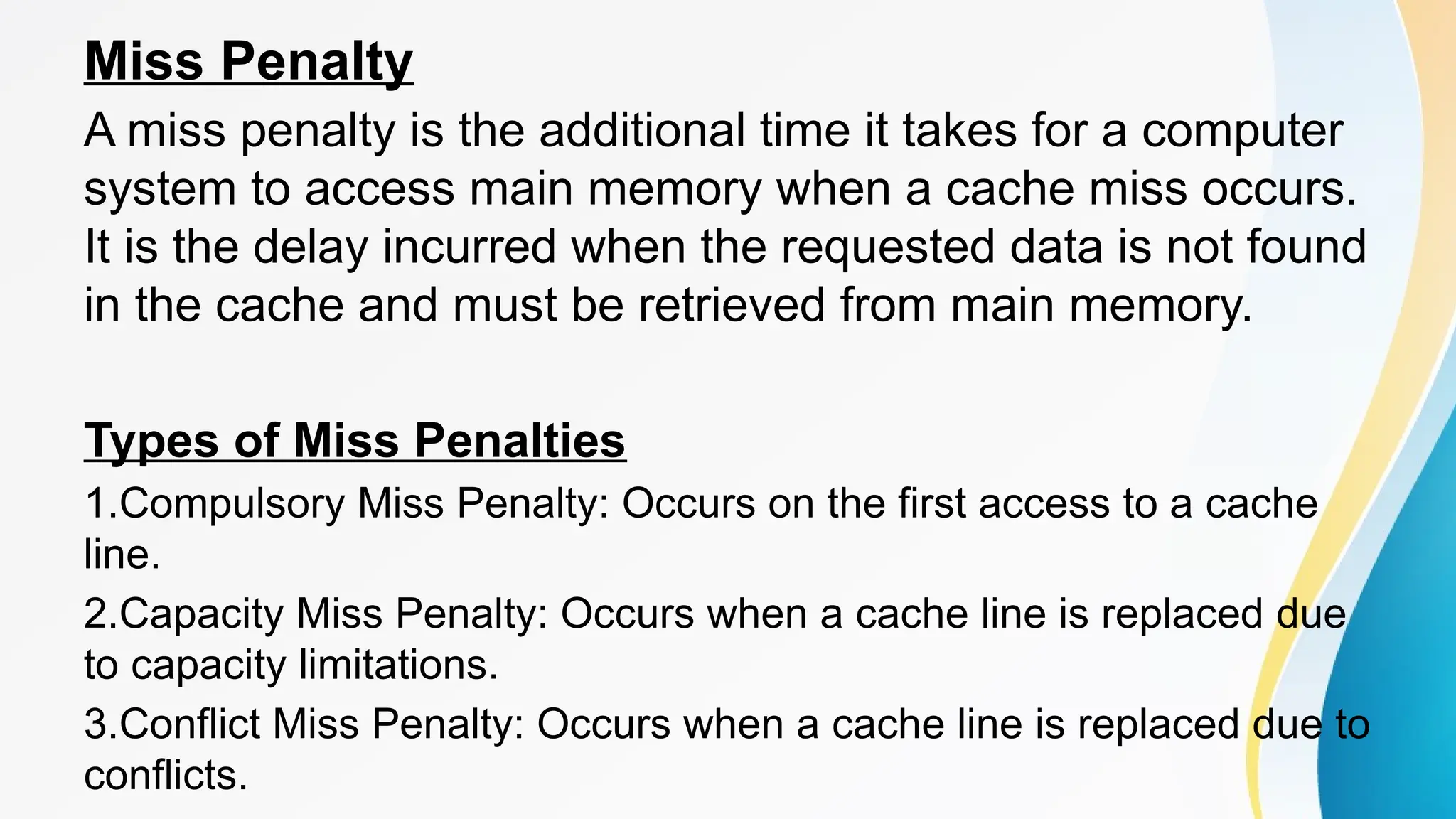 Miss Penalty
A miss penalty is the additional time it takes for a computer
system to access main memory when a cache miss occurs.
It is the delay incurred when the requested data is not found
in the cache and must be retrieved from main memory.
Types of Miss Penalties
1.Compulsory Miss Penalty: Occurs on the first access to a cache
line.
2.Capacity Miss Penalty: Occurs when a cache line is replaced due
to capacity limitations.
3.Conflict Miss Penalty: Occurs when a cache line is replaced due to
conflicts.
 