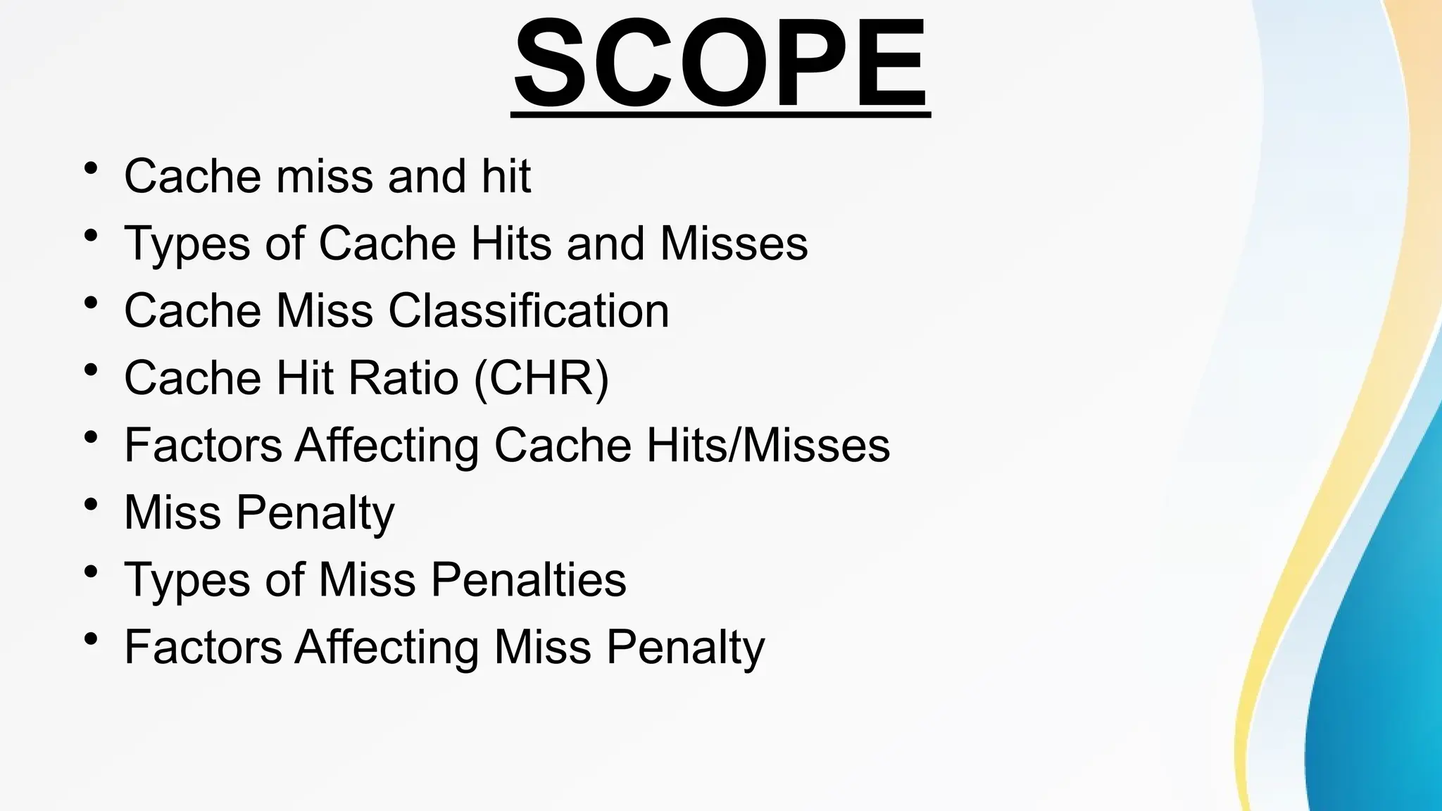 SCOPE
• Cache miss and hit
• Types of Cache Hits and Misses
• Cache Miss Classification
• Cache Hit Ratio (CHR)
• Factors Affecting Cache Hits/Misses
• Miss Penalty
• Types of Miss Penalties
• Factors Affecting Miss Penalty
 