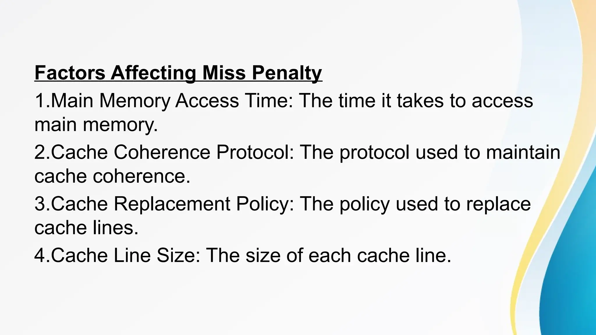 Factors Affecting Miss Penalty
1.Main Memory Access Time: The time it takes to access
main memory.
2.Cache Coherence Protocol: The protocol used to maintain
cache coherence.
3.Cache Replacement Policy: The policy used to replace
cache lines.
4.Cache Line Size: The size of each cache line.
 