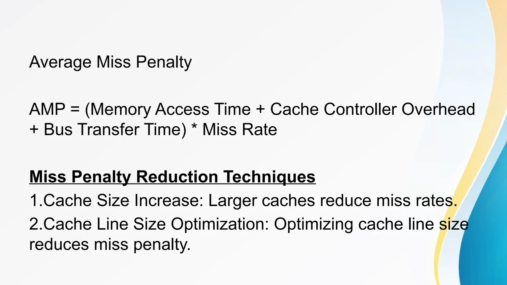 Average Miss Penalty
AMP = (Memory Access Time + Cache Controller Overhead
+ Bus Transfer Time) * Miss Rate
Miss Penalty Reduction Techniques
1.Cache Size Increase: Larger caches reduce miss rates.
2.Cache Line Size Optimization: Optimizing cache line size
reduces miss penalty.
 