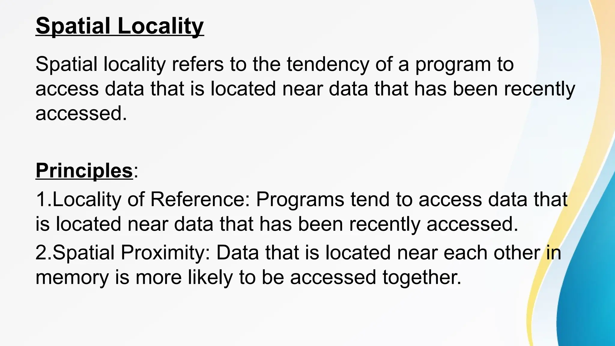 Spatial Locality
Spatial locality refers to the tendency of a program to
access data that is located near data that has been recently
accessed.
Principles:
1.Locality of Reference: Programs tend to access data that
is located near data that has been recently accessed.
2.Spatial Proximity: Data that is located near each other in
memory is more likely to be accessed together.
 