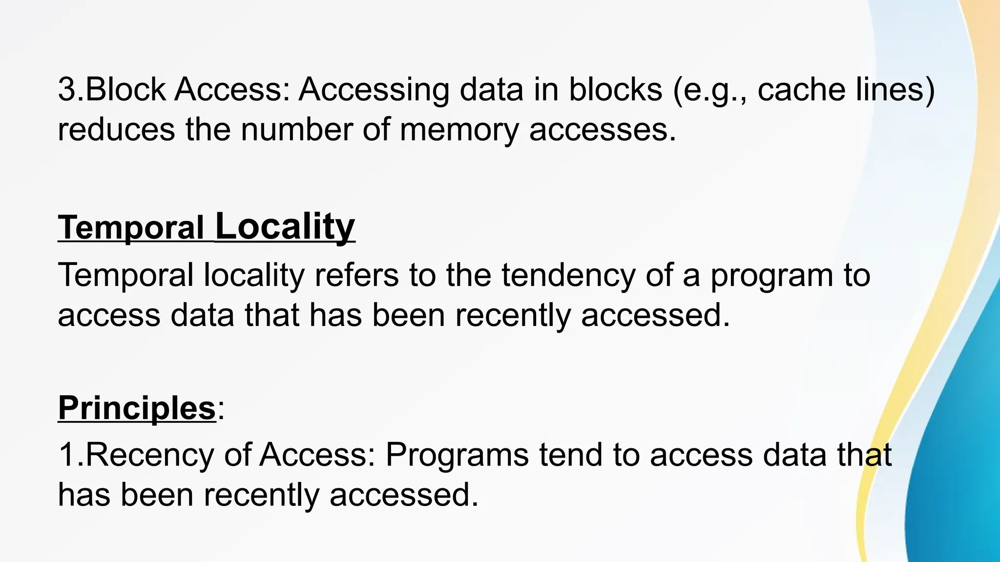 3.Block Access: Accessing data in blocks (e.g., cache lines)
reduces the number of memory accesses.
Temporal Locality
Temporal locality refers to the tendency of a program to
access data that has been recently accessed.
Principles:
1.Recency of Access: Programs tend to access data that
has been recently accessed.
 