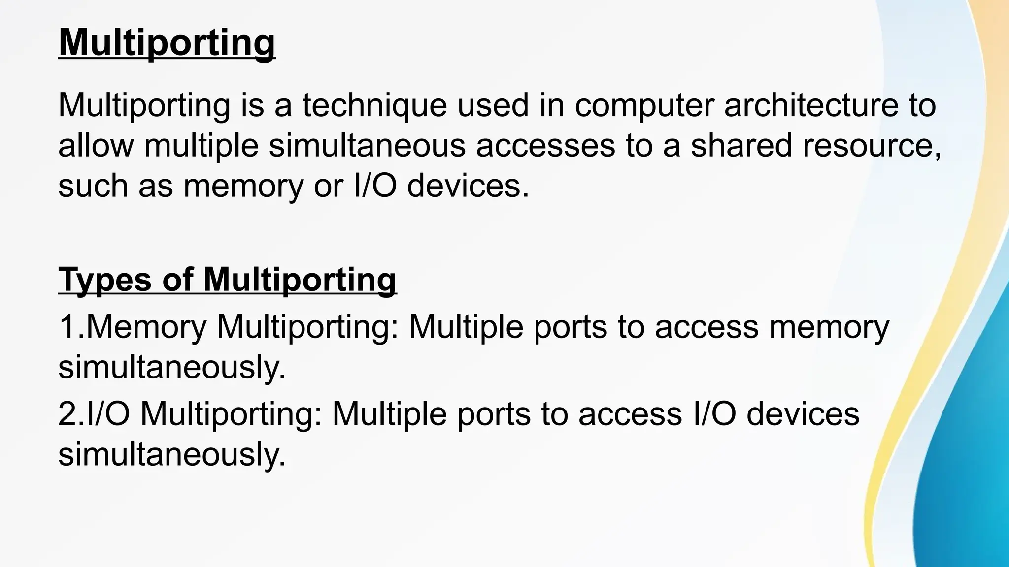 Multiporting
Multiporting is a technique used in computer architecture to
allow multiple simultaneous accesses to a shared resource,
such as memory or I/O devices.
Types of Multiporting
1.Memory Multiporting: Multiple ports to access memory
simultaneously.
2.I/O Multiporting: Multiple ports to access I/O devices
simultaneously.
 