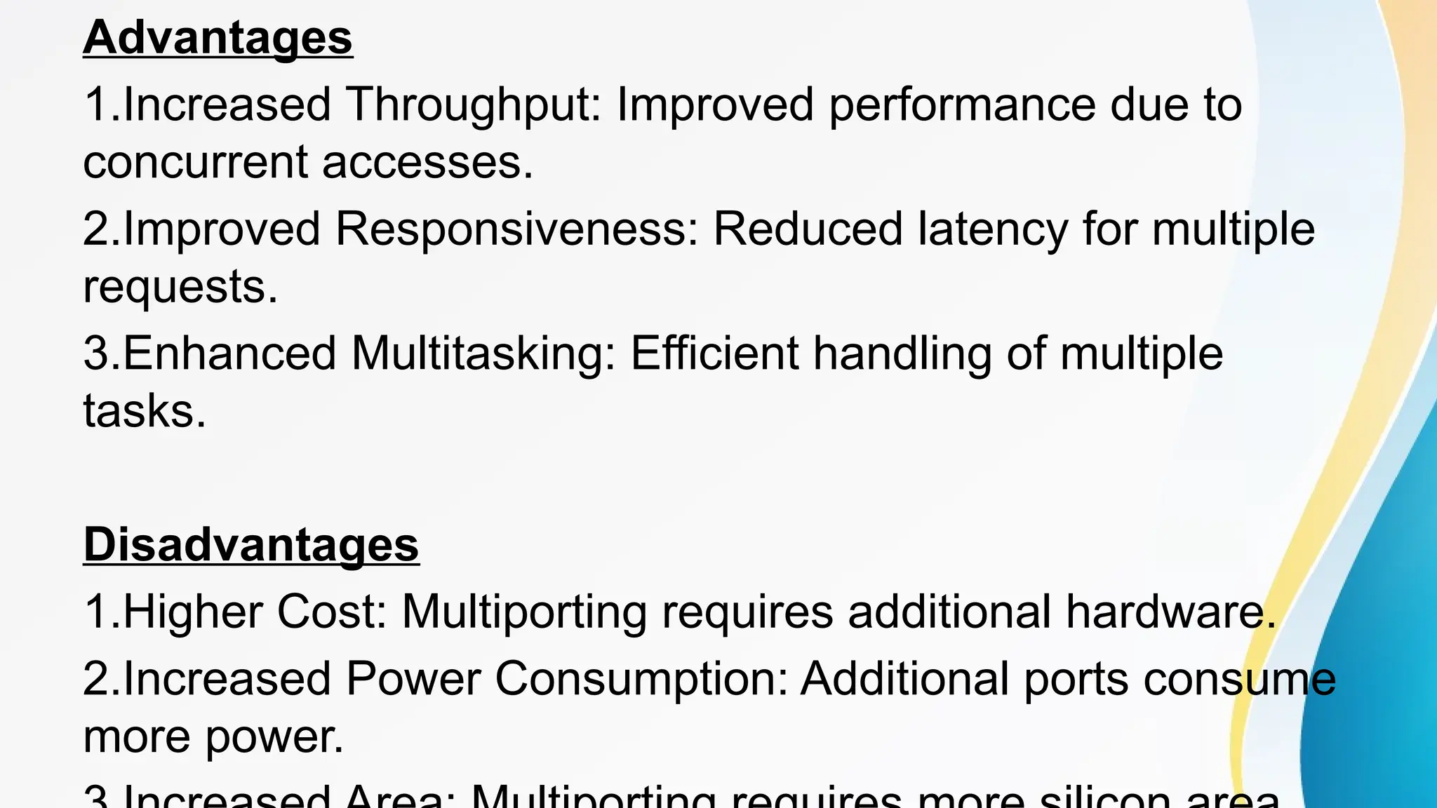 Advantages
1.Increased Throughput: Improved performance due to
concurrent accesses.
2.Improved Responsiveness: Reduced latency for multiple
requests.
3.Enhanced Multitasking: Efficient handling of multiple
tasks.
Disadvantages
1.Higher Cost: Multiporting requires additional hardware.
2.Increased Power Consumption: Additional ports consume
more power.
 