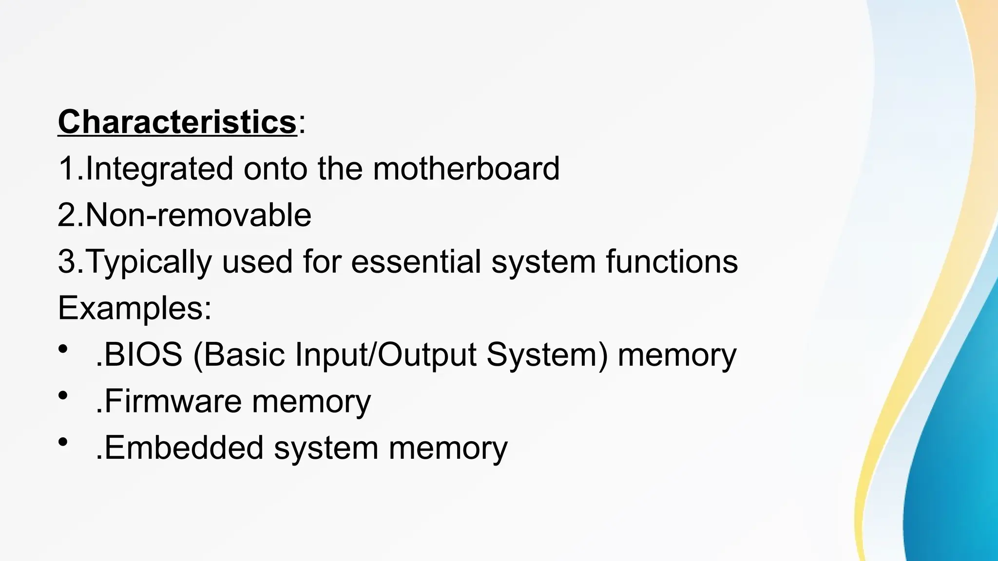 Characteristics:
1.Integrated onto the motherboard
2.Non-removable
3.Typically used for essential system functions
Examples:
• .BIOS (Basic Input/Output System) memory
• .Firmware memory
• .Embedded system memory
 