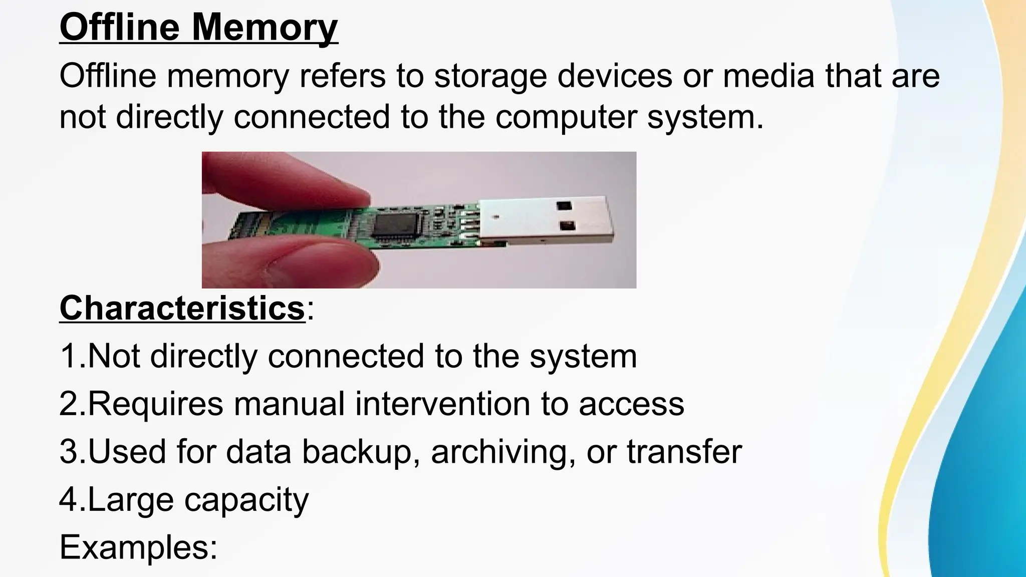 Offline Memory
Offline memory refers to storage devices or media that are
not directly connected to the computer system.
Characteristics:
1.Not directly connected to the system
2.Requires manual intervention to access
3.Used for data backup, archiving, or transfer
4.Large capacity
Examples:
 