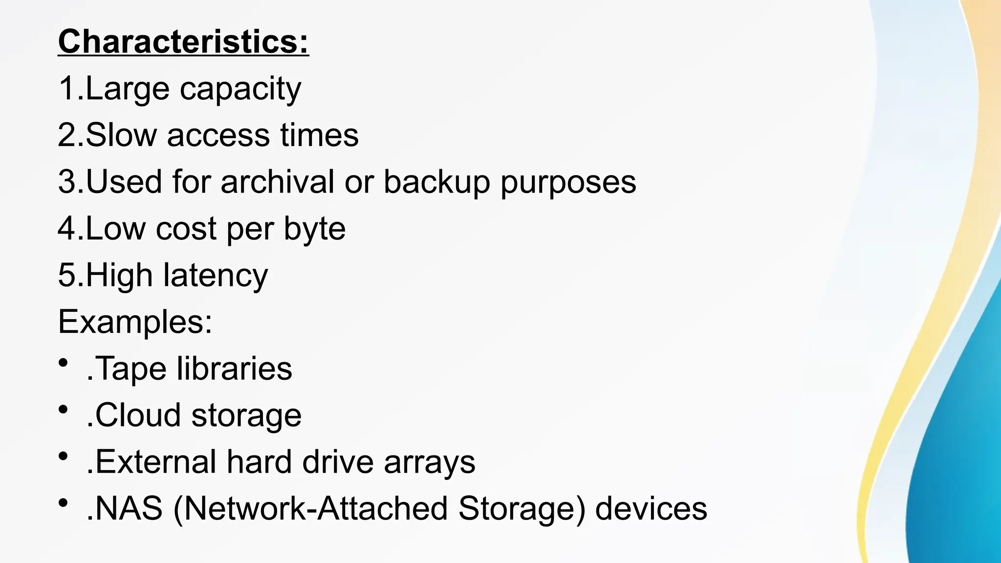Characteristics:
1.Large capacity
2.Slow access times
3.Used for archival or backup purposes
4.Low cost per byte
5.High latency
Examples:
• .Tape libraries
• .Cloud storage
• .External hard drive arrays
• .NAS (Network-Attached Storage) devices
 