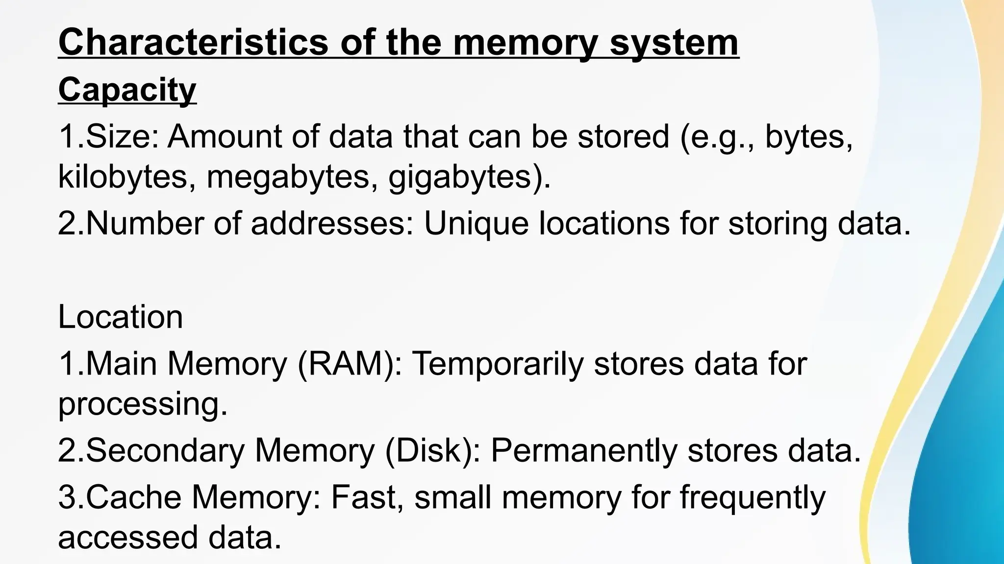 Characteristics of the memory system
Capacity
1.Size: Amount of data that can be stored (e.g., bytes,
kilobytes, megabytes, gigabytes).
2.Number of addresses: Unique locations for storing data.
Location
1.Main Memory (RAM): Temporarily stores data for
processing.
2.Secondary Memory (Disk): Permanently stores data.
3.Cache Memory: Fast, small memory for frequently
accessed data.
 