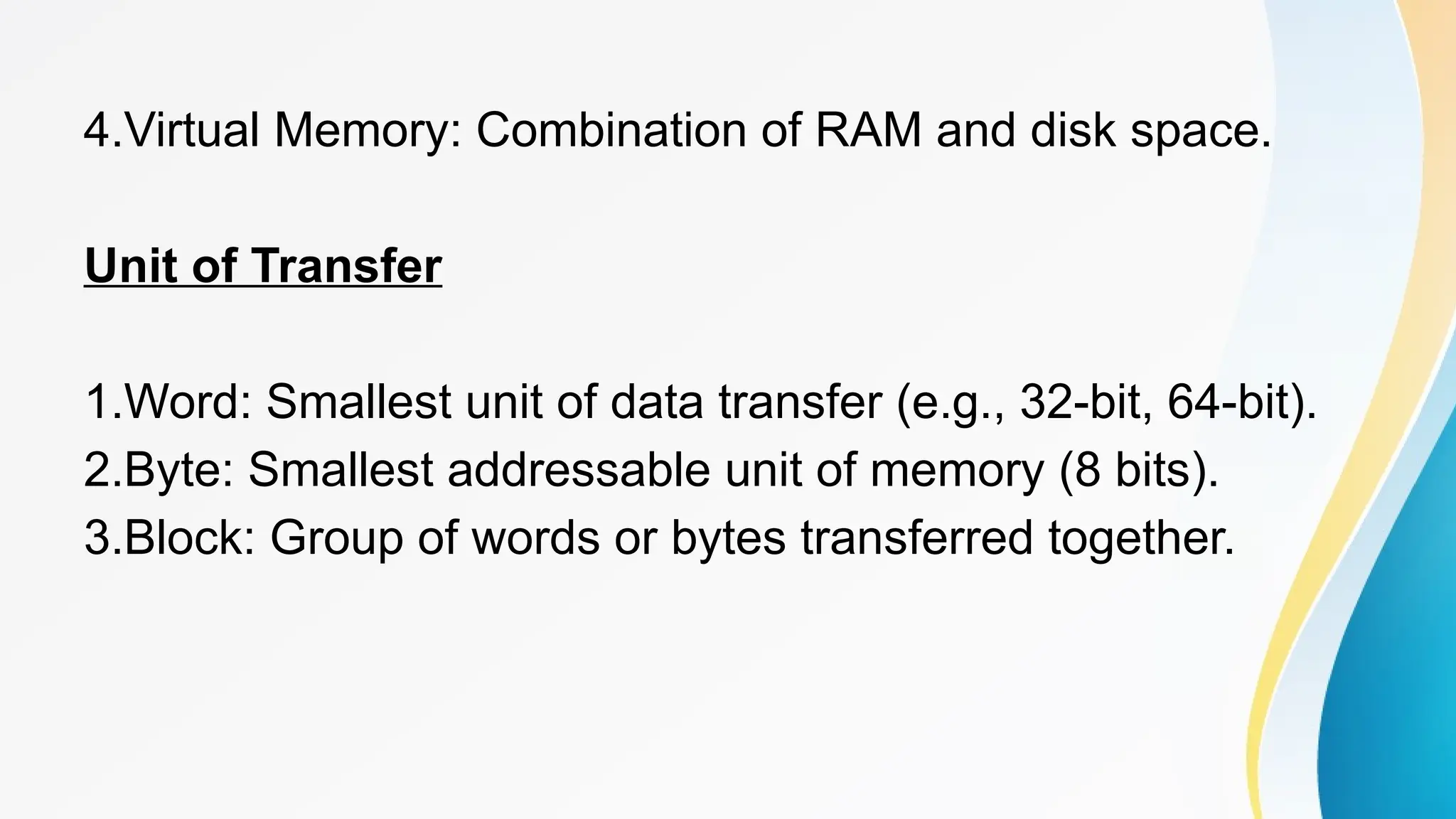 4.Virtual Memory: Combination of RAM and disk space.
Unit of Transfer
1.Word: Smallest unit of data transfer (e.g., 32-bit, 64-bit).
2.Byte: Smallest addressable unit of memory (8 bits).
3.Block: Group of words or bytes transferred together.
 