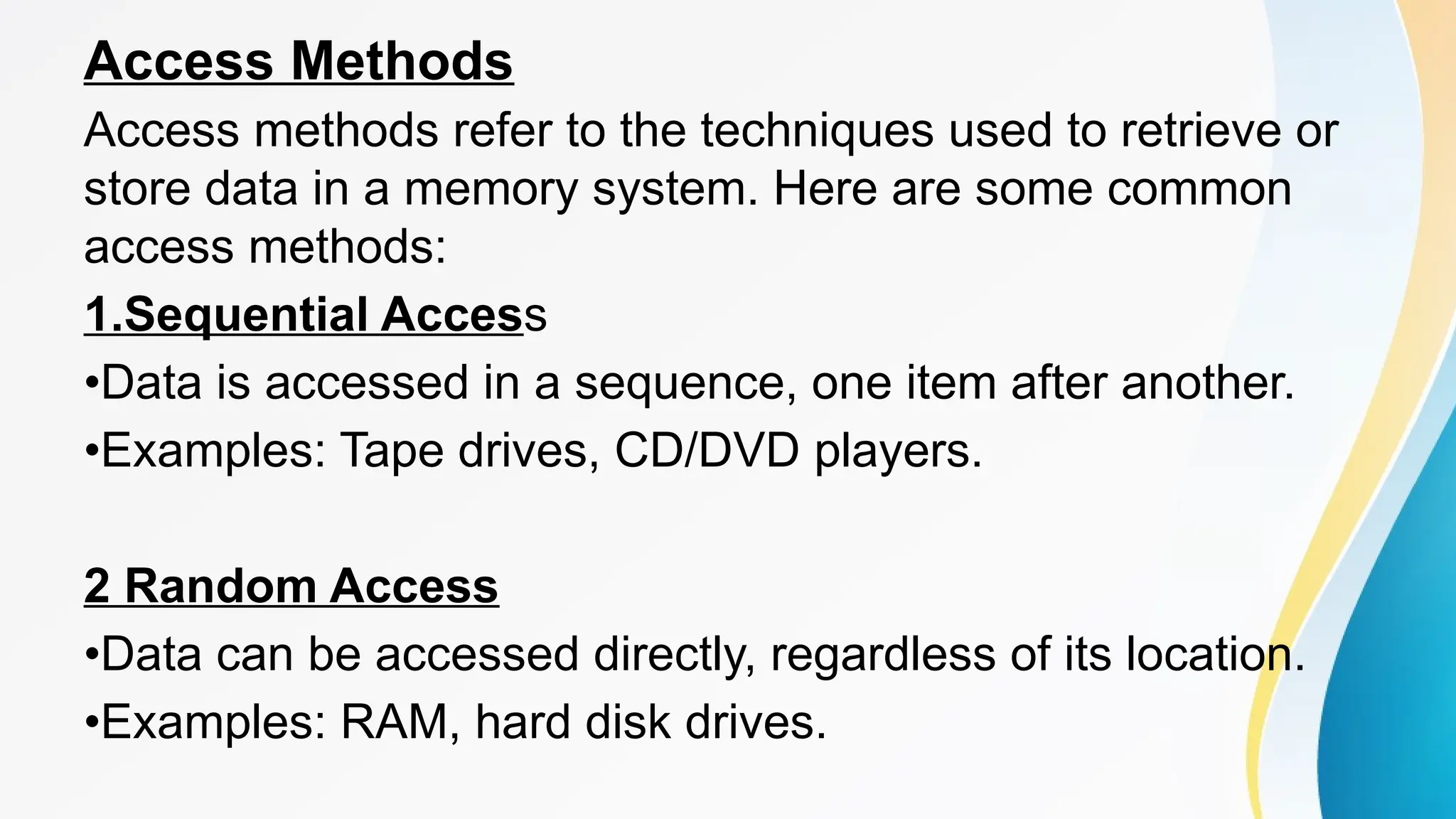Access Methods
Access methods refer to the techniques used to retrieve or
store data in a memory system. Here are some common
access methods:
1.Sequential Access
•Data is accessed in a sequence, one item after another.
•Examples: Tape drives, CD/DVD players.
2 Random Access
•Data can be accessed directly, regardless of its location.
•Examples: RAM, hard disk drives.
 