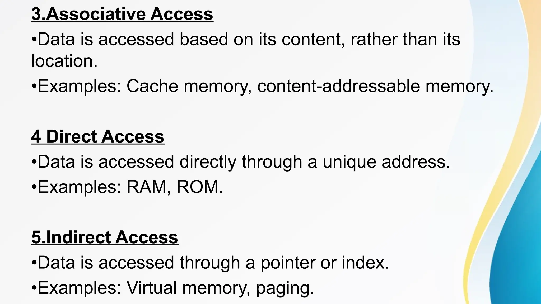 3.Associative Access
•Data is accessed based on its content, rather than its
location.
•Examples: Cache memory, content-addressable memory.
4 Direct Access
•Data is accessed directly through a unique address.
•Examples: RAM, ROM.
5.Indirect Access
•Data is accessed through a pointer or index.
•Examples: Virtual memory, paging.
 