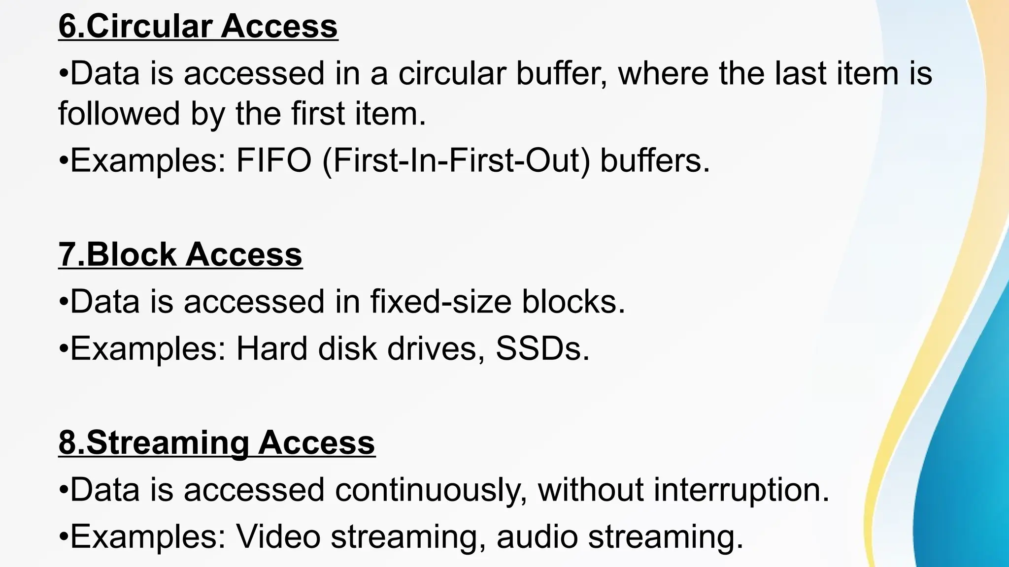 6.Circular Access
•Data is accessed in a circular buffer, where the last item is
followed by the first item.
•Examples: FIFO (First-In-First-Out) buffers.
7.Block Access
•Data is accessed in fixed-size blocks.
•Examples: Hard disk drives, SSDs.
8.Streaming Access
•Data is accessed continuously, without interruption.
•Examples: Video streaming, audio streaming.
 
