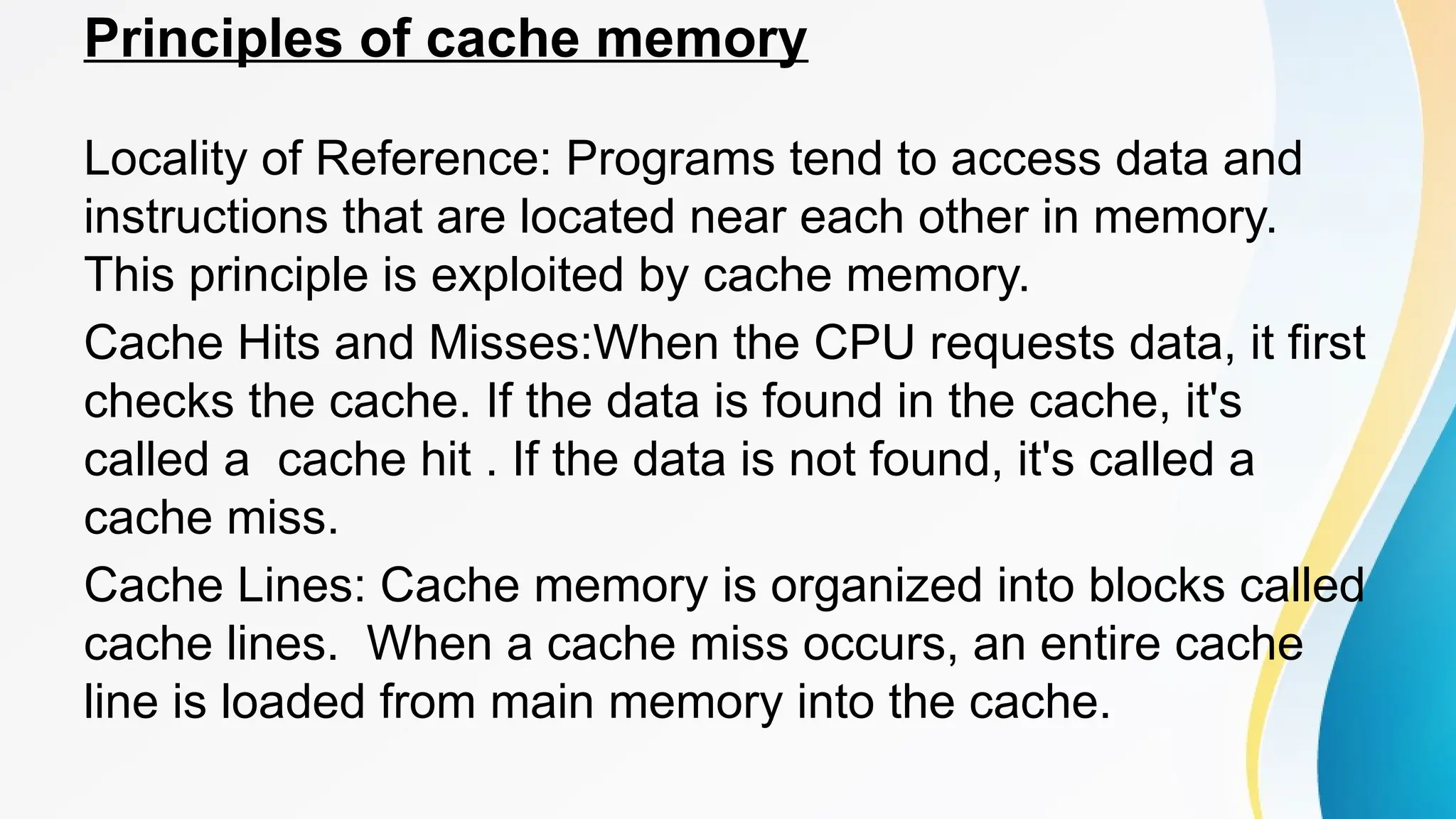 Principles of cache memory
Locality of Reference: Programs tend to access data and
instructions that are located near each other in memory.
This principle is exploited by cache memory.
Cache Hits and Misses:When the CPU requests data, it first
checks the cache. If the data is found in the cache, it's
called a cache hit . If the data is not found, it's called a
cache miss.
Cache Lines: Cache memory is organized into blocks called
cache lines. When a cache miss occurs, an entire cache
line is loaded from main memory into the cache.
 