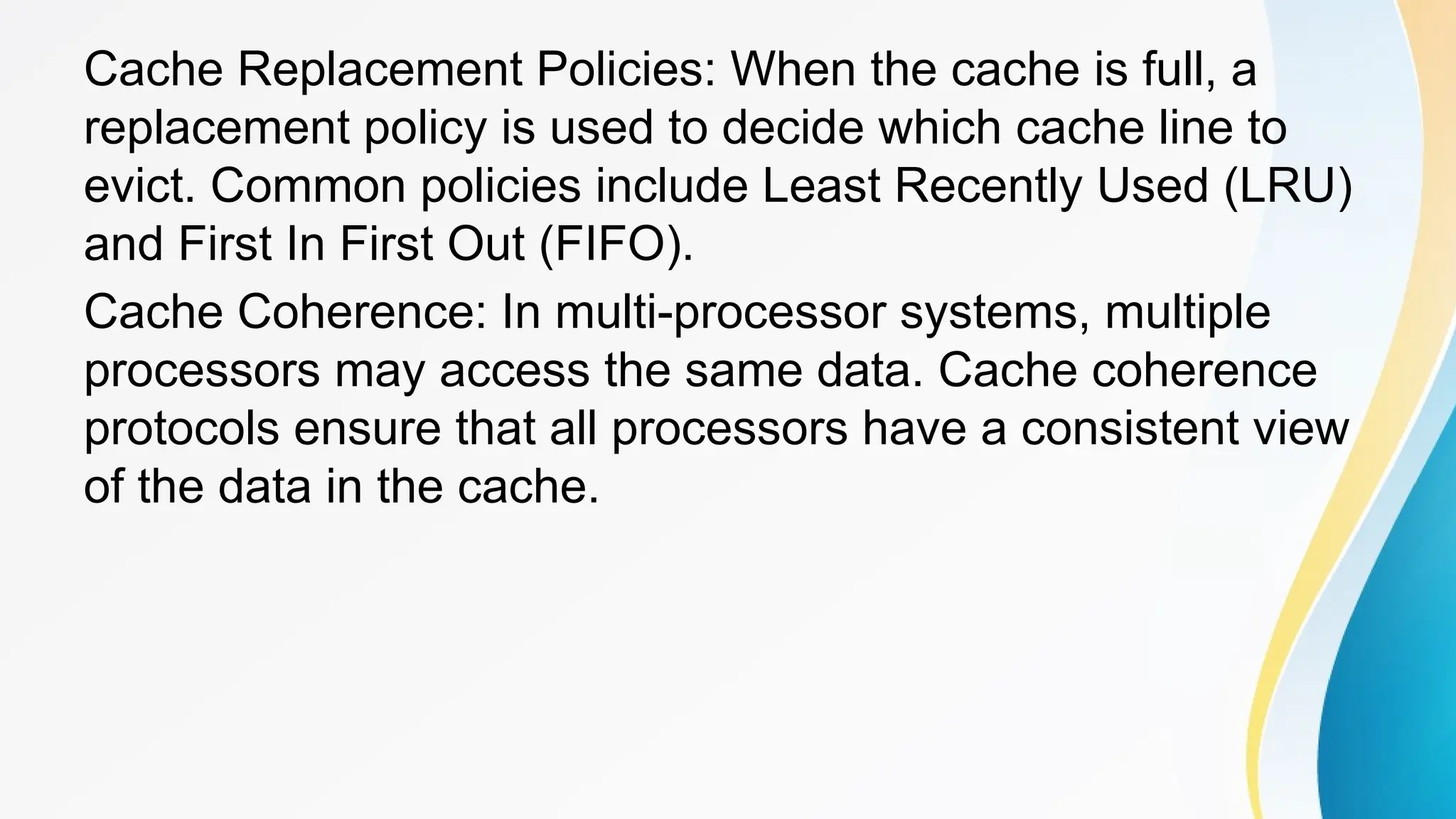 Cache Replacement Policies: When the cache is full, a
replacement policy is used to decide which cache line to
evict. Common policies include Least Recently Used (LRU)
and First In First Out (FIFO).
Cache Coherence: In multi-processor systems, multiple
processors may access the same data. Cache coherence
protocols ensure that all processors have a consistent view
of the data in the cache.
 