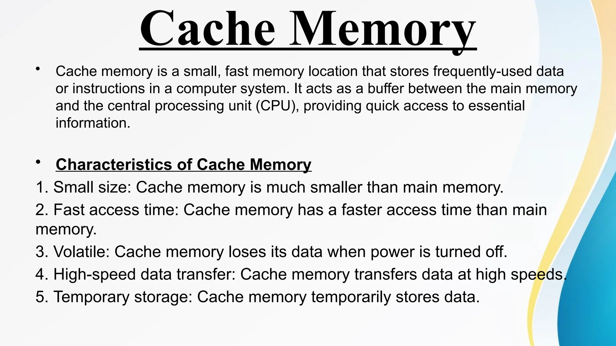 Cache Memory
• Cache memory is a small, fast memory location that stores frequently-used data
or instructions in a computer system. It acts as a buffer between the main memory
and the central processing unit (CPU), providing quick access to essential
information.
• Characteristics of Cache Memory
1. Small size: Cache memory is much smaller than main memory.
2. Fast access time: Cache memory has a faster access time than main
memory.
3. Volatile: Cache memory loses its data when power is turned off.
4. High-speed data transfer: Cache memory transfers data at high speeds.
5. Temporary storage: Cache memory temporarily stores data.
 