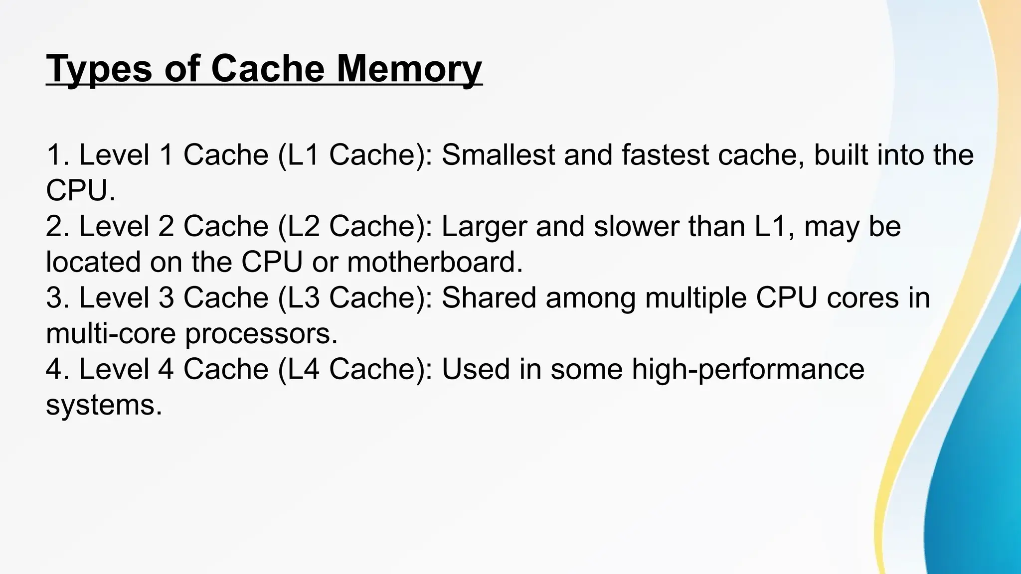 Types of Cache Memory
1. Level 1 Cache (L1 Cache): Smallest and fastest cache, built into the
CPU.
2. Level 2 Cache (L2 Cache): Larger and slower than L1, may be
located on the CPU or motherboard.
3. Level 3 Cache (L3 Cache): Shared among multiple CPU cores in
multi-core processors.
4. Level 4 Cache (L4 Cache): Used in some high-performance
systems.
 