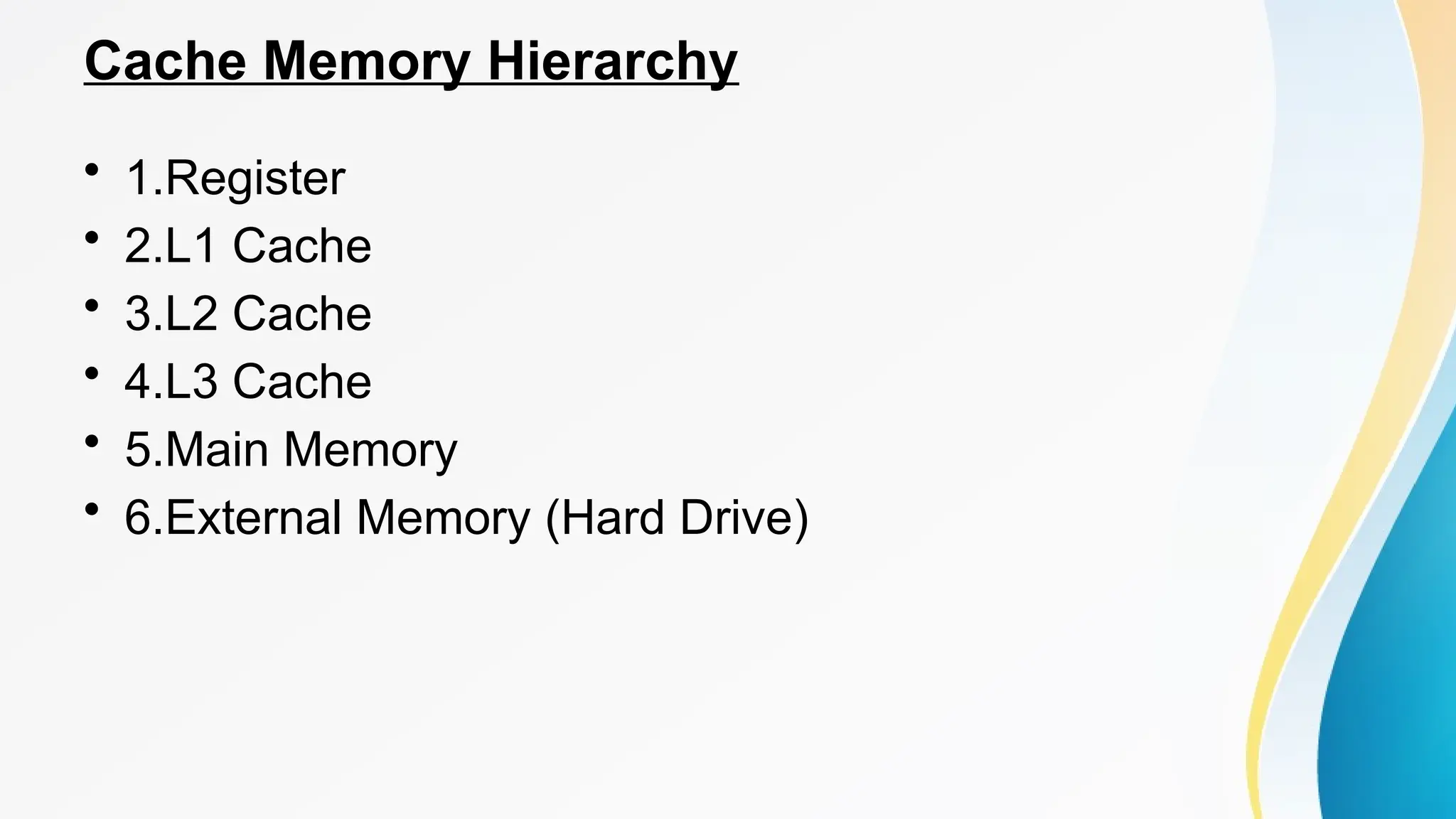 Cache Memory Hierarchy
• 1.Register
• 2.L1 Cache
• 3.L2 Cache
• 4.L3 Cache
• 5.Main Memory
• 6.External Memory (Hard Drive)
 