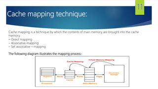 Cache mapping technique:
Cache mapping is a technique by which the contents of main memory are brought into the cache
memory.
– Direct mapping
– Associative mapping
– Set associative – mapping
The following diagram illustrates the mapping process-
 
