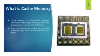  Cache memory is a chip-based computer
component that makes retrieving data from
the computer's memory more efficient.
 It acts as a temporary storage area that the
computer's processor can retrieve data from
easily.
What is Cache Memory?
 