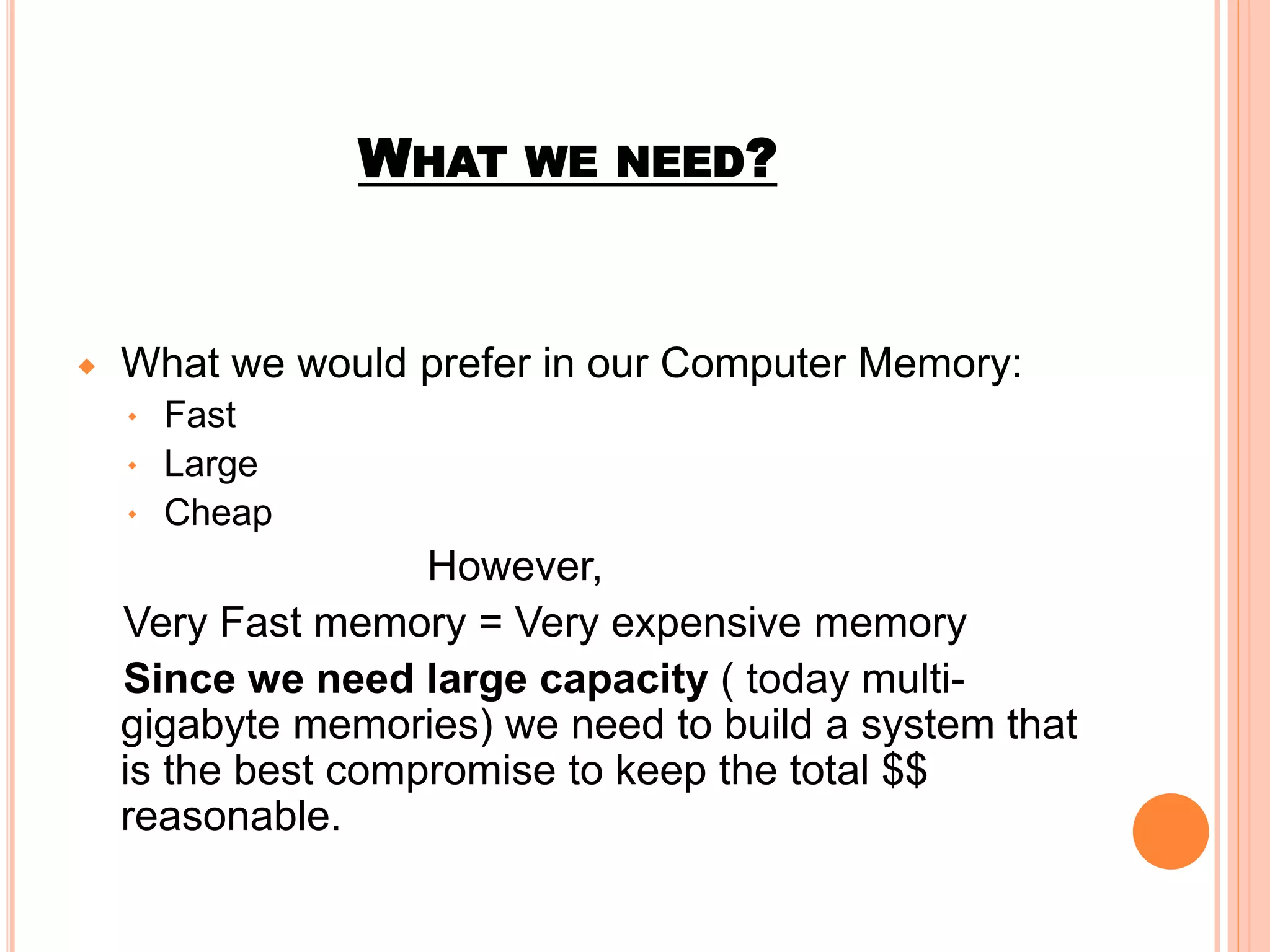 WHAT WE NEED?
What we would prefer in our Computer Memory:
Fast
Large
Cheap
However,
Very Fast memory = Very expensive memory
Since we need large capacity ( today multi-
gigabyte memories) we need to build a system that
is the best compromise to keep the total $$
reasonable.