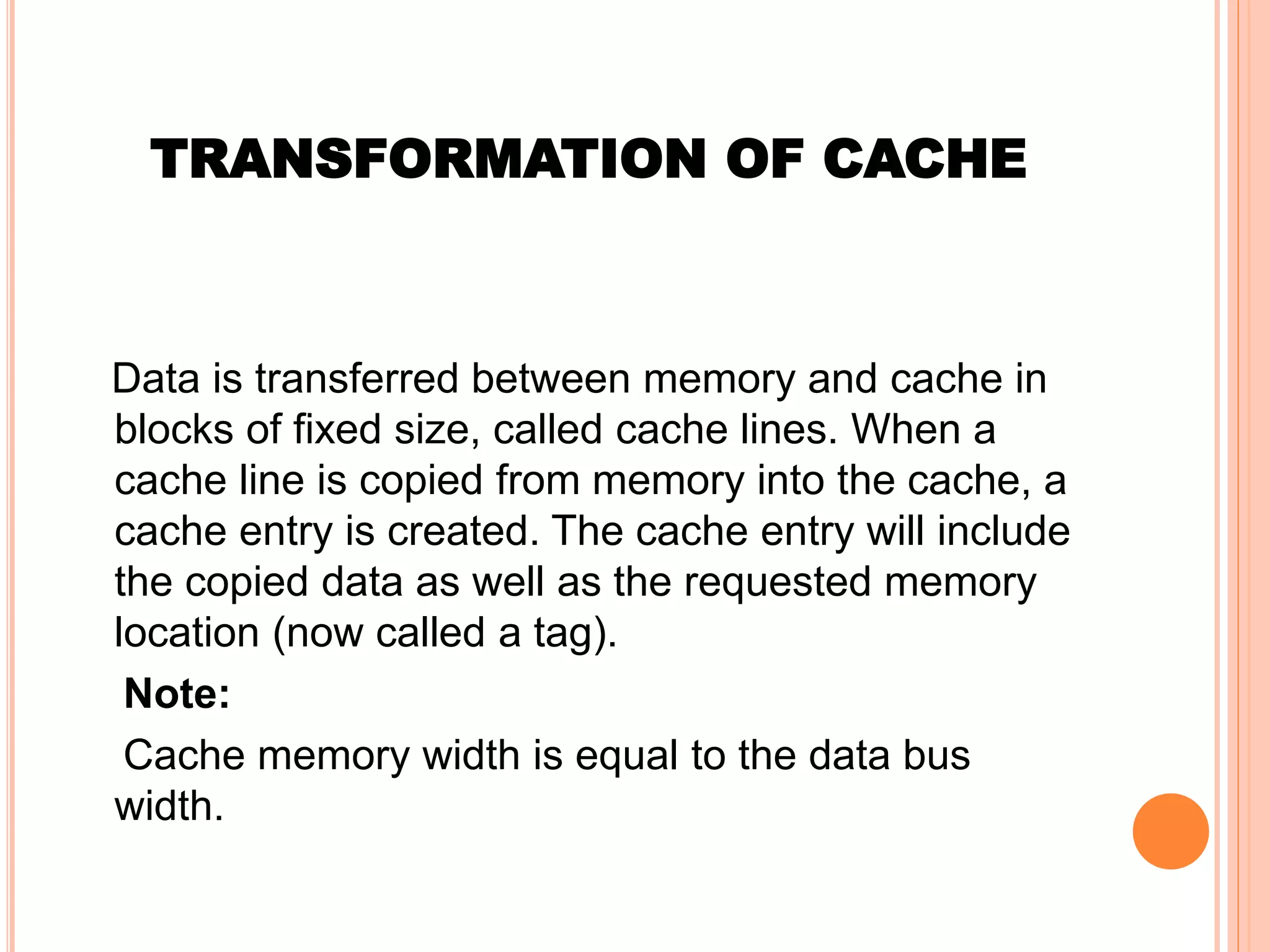 TRANSFORMATION OF CACHE
Data is transferred between memory and cache in
blocks of fixed size, called cache lines. When a
cache line is copied from memory into the cache, a
cache entry is created. The cache entry will include
the copied data as well as the requested memory
location (now called a tag).
Note:
Cache memory width is equal to the data bus
width.