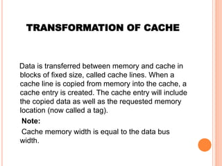 TRANSFORMATION OF CACHE
Data is transferred between memory and cache in
blocks of fixed size, called cache lines. When a
cache line is copied from memory into the cache, a
cache entry is created. The cache entry will include
the copied data as well as the requested memory
location (now called a tag).
Note:
Cache memory width is equal to the data bus
width.
 