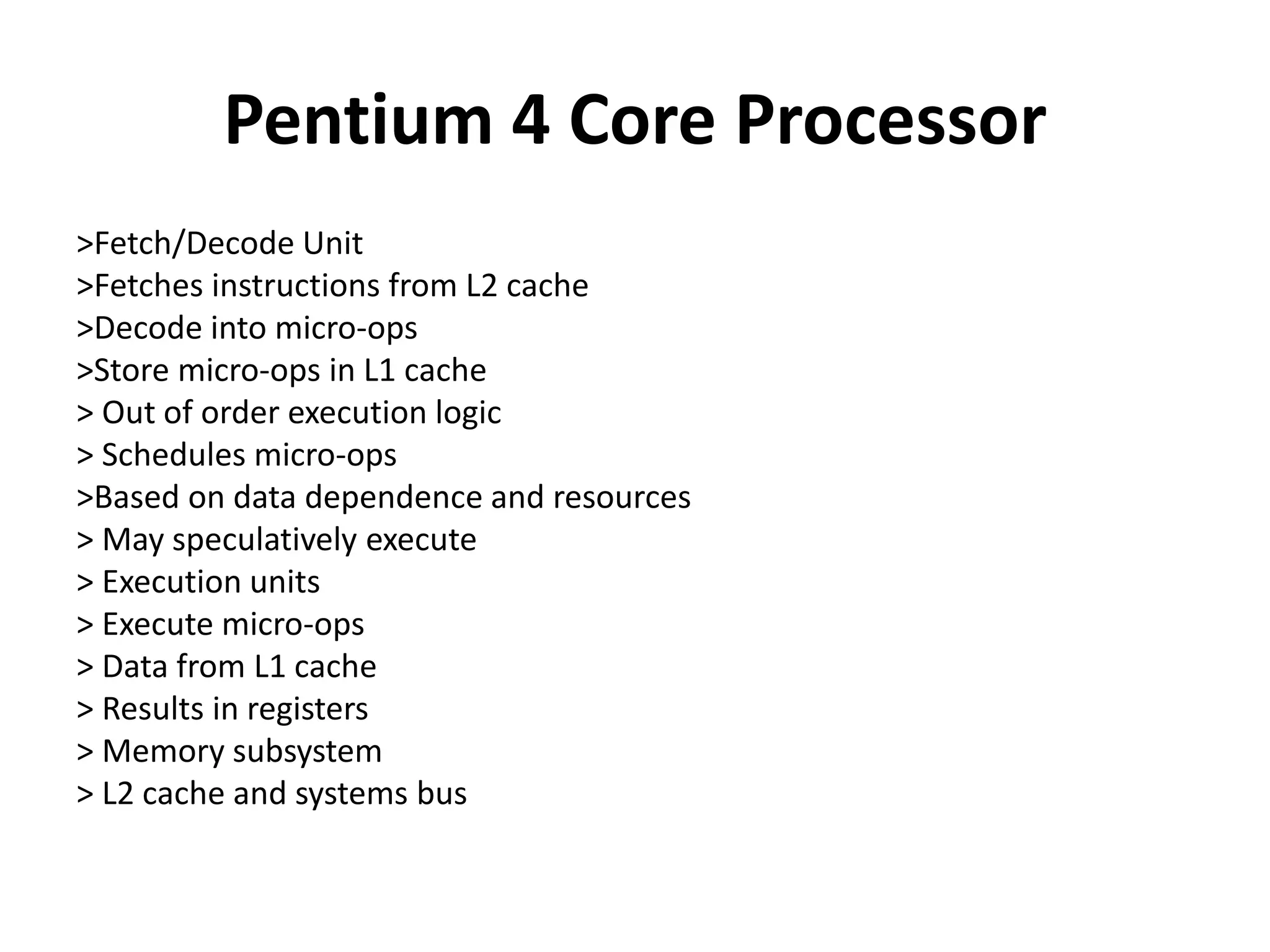 Pentium 4 Core Processor
>Fetch/Decode Unit
>Fetches instructions from L2 cache
>Decode into micro-ops
>Store micro-ops in L1 cache
> Out of order execution logic
> Schedules micro-ops
>Based on data dependence and resources
> May speculatively execute
> Execution units
> Execute micro-ops
> Data from L1 cache
> Results in registers
> Memory subsystem
> L2 cache and systems bus
 