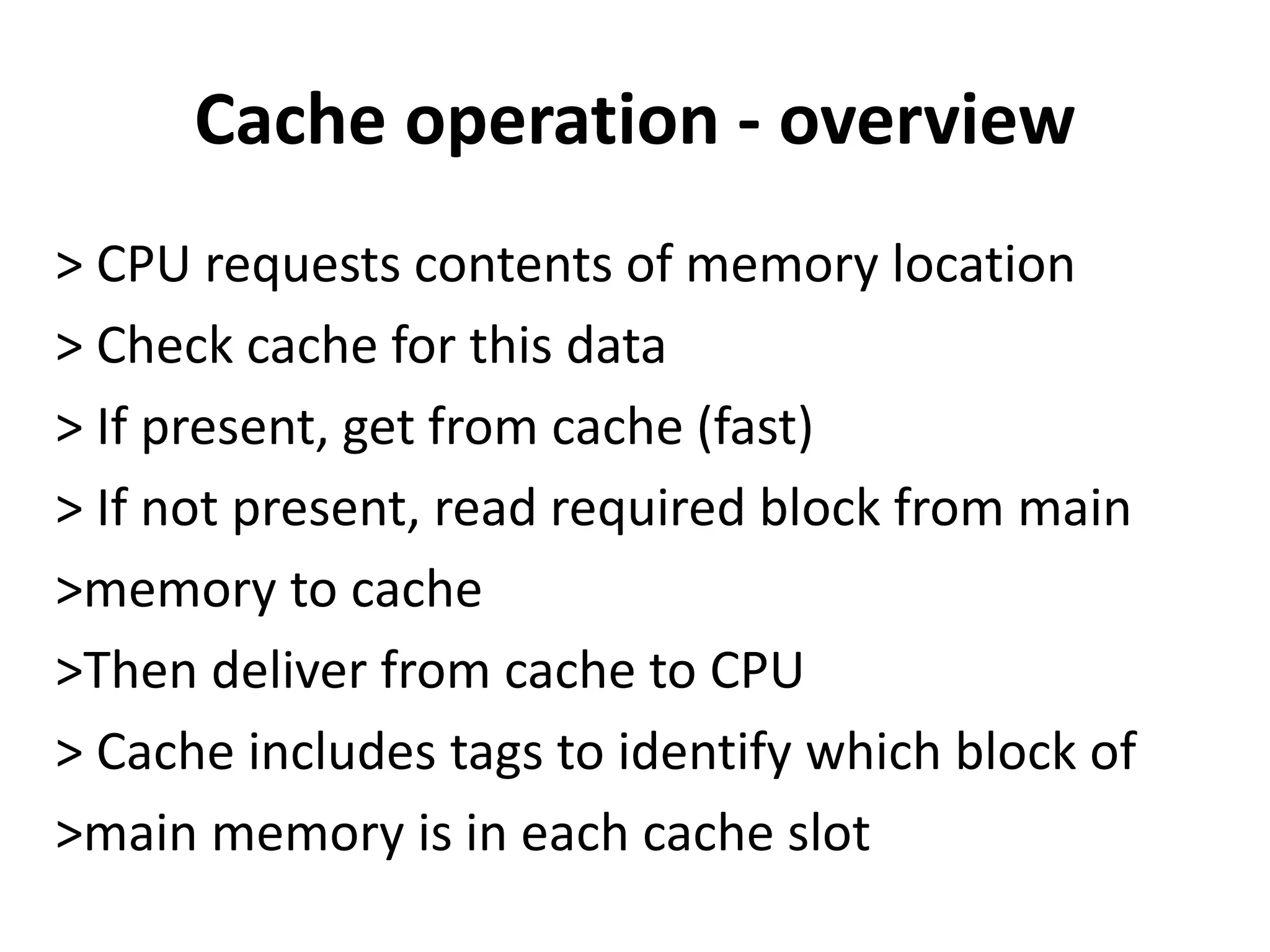 Cache operation - overview
> CPU requests contents of memory location
> Check cache for this data
> If present, get from cache (fast)
> If not present, read required block from main
>memory to cache
>Then deliver from cache to CPU
> Cache includes tags to identify which block of
>main memory is in each cache slot
 
