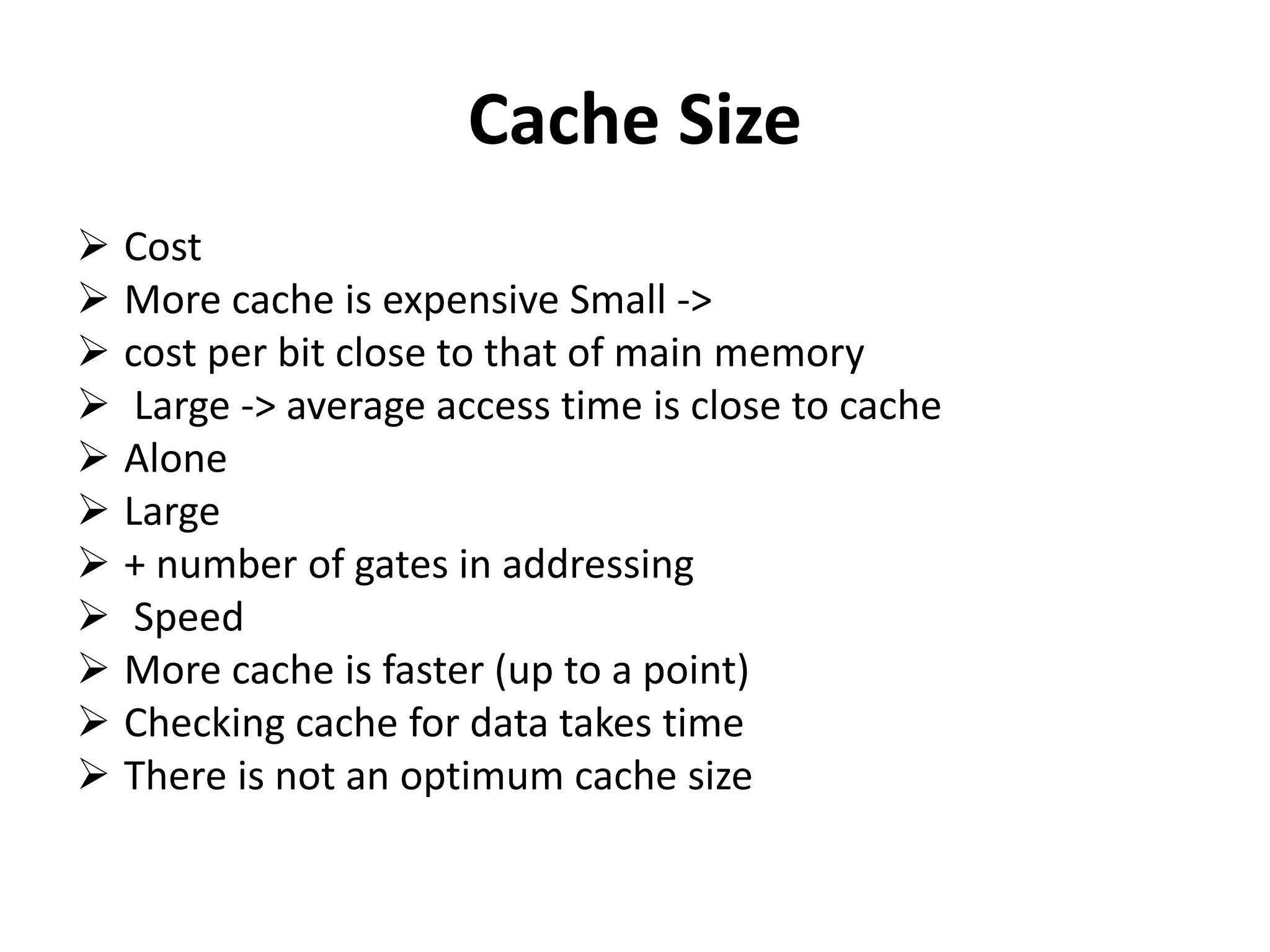 Cache Size
 Cost
 More cache is expensive Small ->
 cost per bit close to that of main memory
 Large -> average access time is close to cache
 Alone
 Large
 + number of gates in addressing
 Speed
 More cache is faster (up to a point)
 Checking cache for data takes time
 There is not an optimum cache size
 