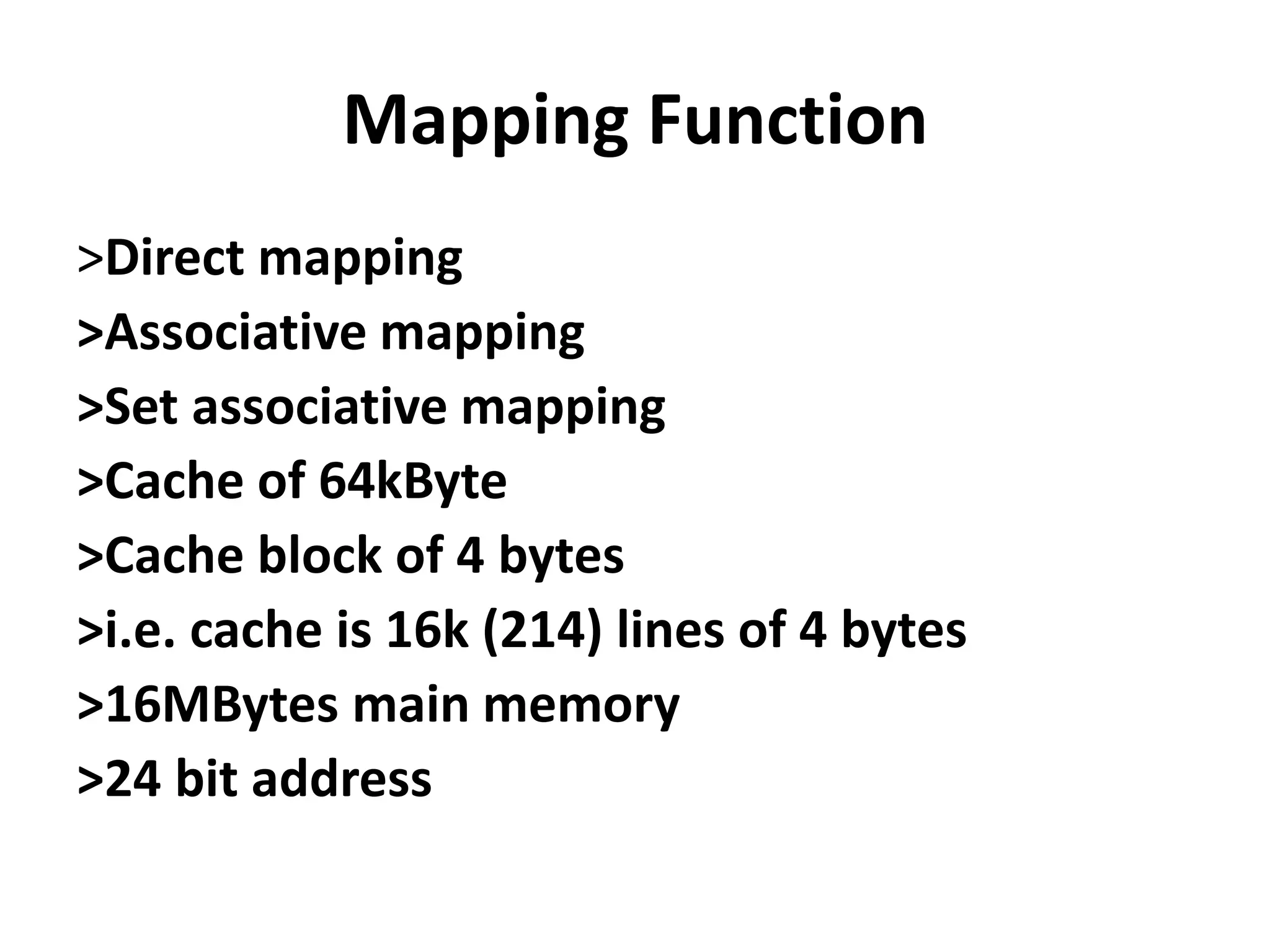 Mapping Function
>Direct mapping
>Associative mapping
>Set associative mapping
>Cache of 64kByte
>Cache block of 4 bytes
>i.e. cache is 16k (214) lines of 4 bytes
>16MBytes main memory
>24 bit address
 