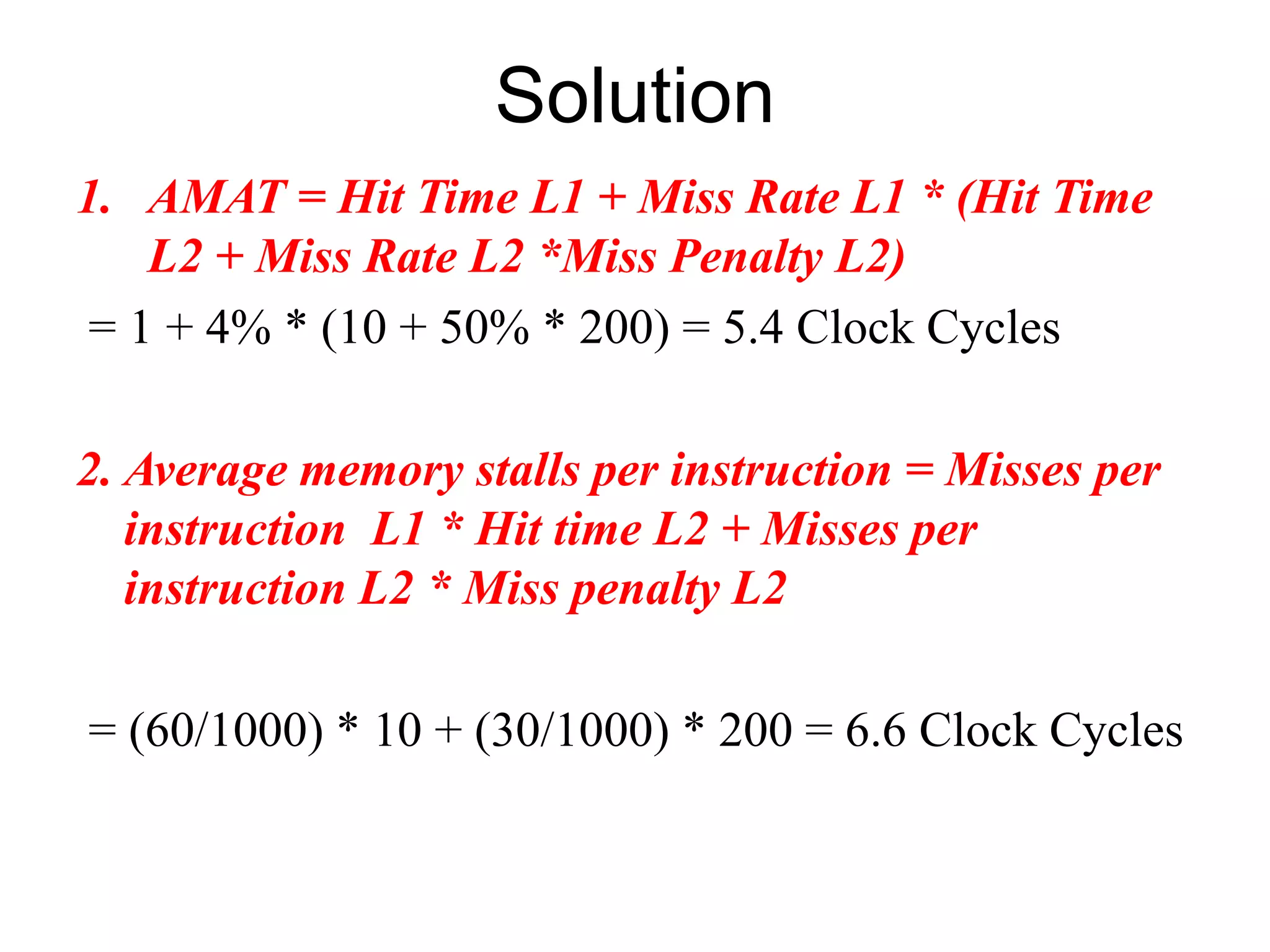 Solution
1. AMAT = Hit Time L1 + Miss Rate L1 * (Hit Time
L2 + Miss Rate L2 *Miss Penalty L2)
= 1 + 4% * (10 + 50% * 200) = 5.4 Clock Cycles
2. Average memory stalls per instruction = Misses per
instruction L1 * Hit time L2 + Misses per
instruction L2 * Miss penalty L2
= (60/1000) * 10 + (30/1000) * 200 = 6.6 Clock Cycles
 