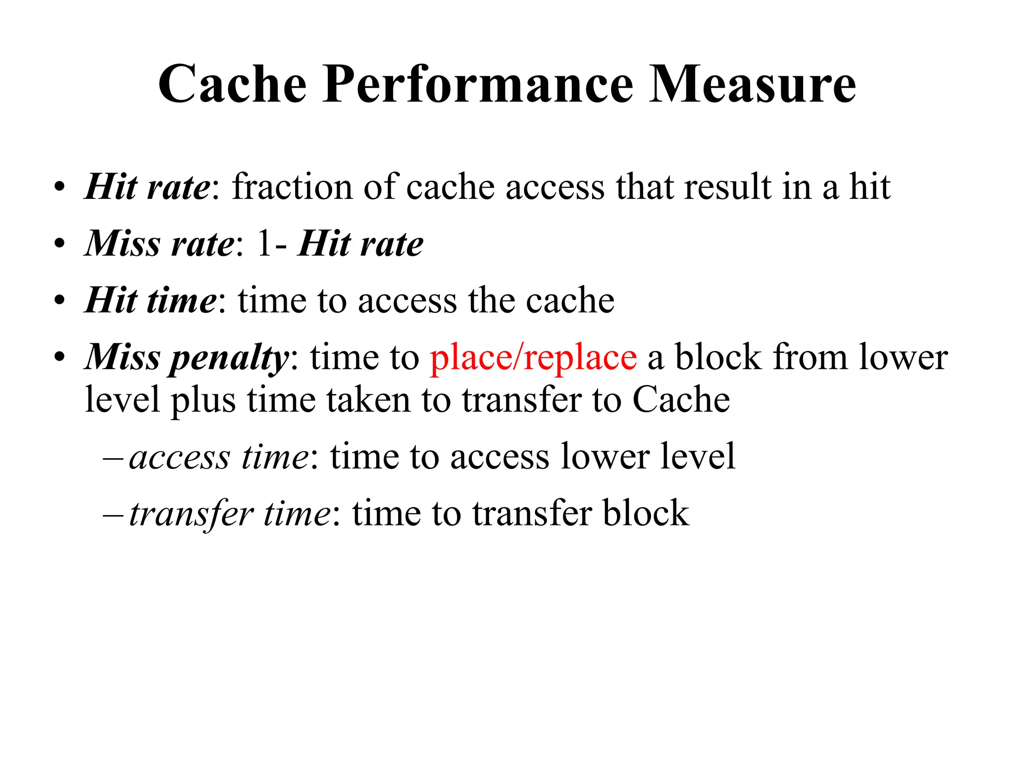 Cache Performance Measure
• Hit rate: fraction of cache access that result in a hit
• Miss rate: 1- Hit rate
• Hit time: time to access the cache
• Miss penalty: time to place/replace a block from lower
level plus time taken to transfer to Cache
–access time: time to access lower level
–transfer time: time to transfer block
 