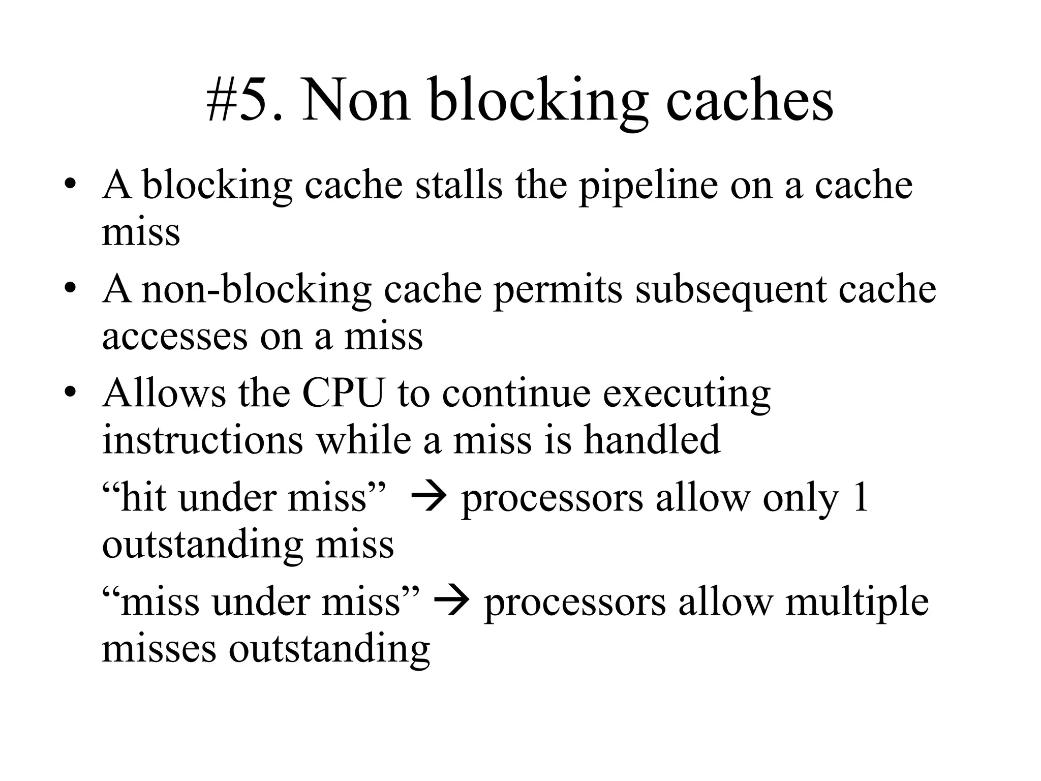 #5. Non blocking caches
• A blocking cache stalls the pipeline on a cache
miss
• A non-blocking cache permits subsequent cache
accesses on a miss
• Allows the CPU to continue executing
instructions while a miss is handled
“hit under miss” → processors allow only 1
outstanding miss
“miss under miss” → processors allow multiple
misses outstanding
 