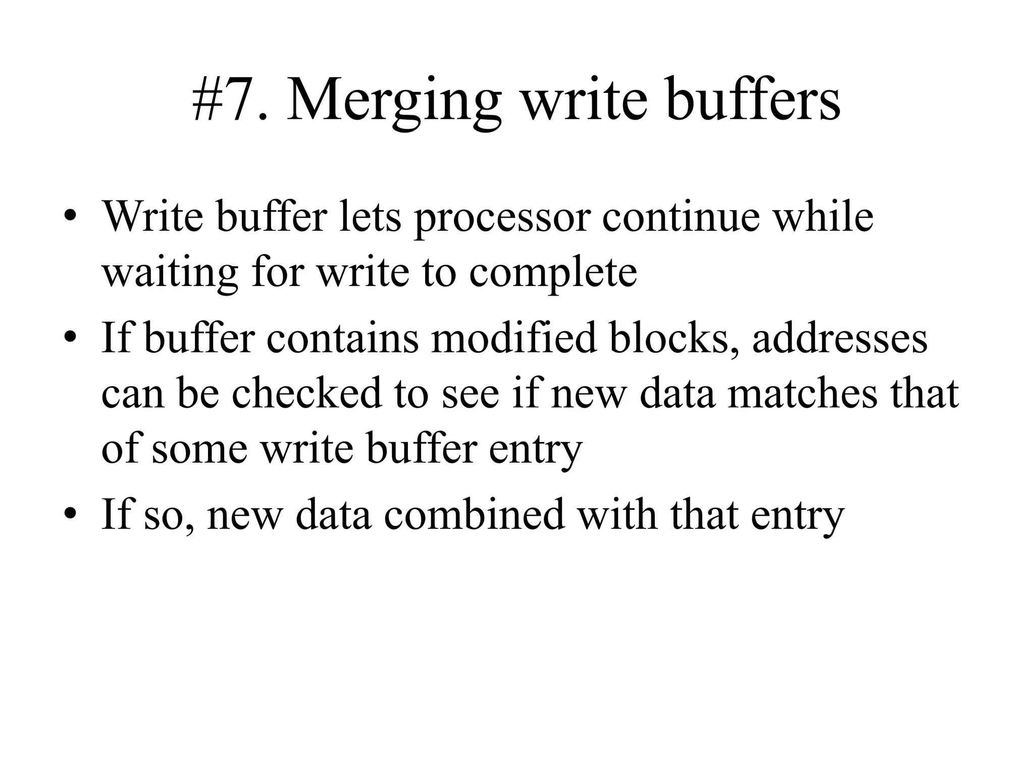 #7. Merging write buffers
• Write buffer lets processor continue while
waiting for write to complete
• If buffer contains modified blocks, addresses
can be checked to see if new data matches that
of some write buffer entry
• If so, new data combined with that entry
 