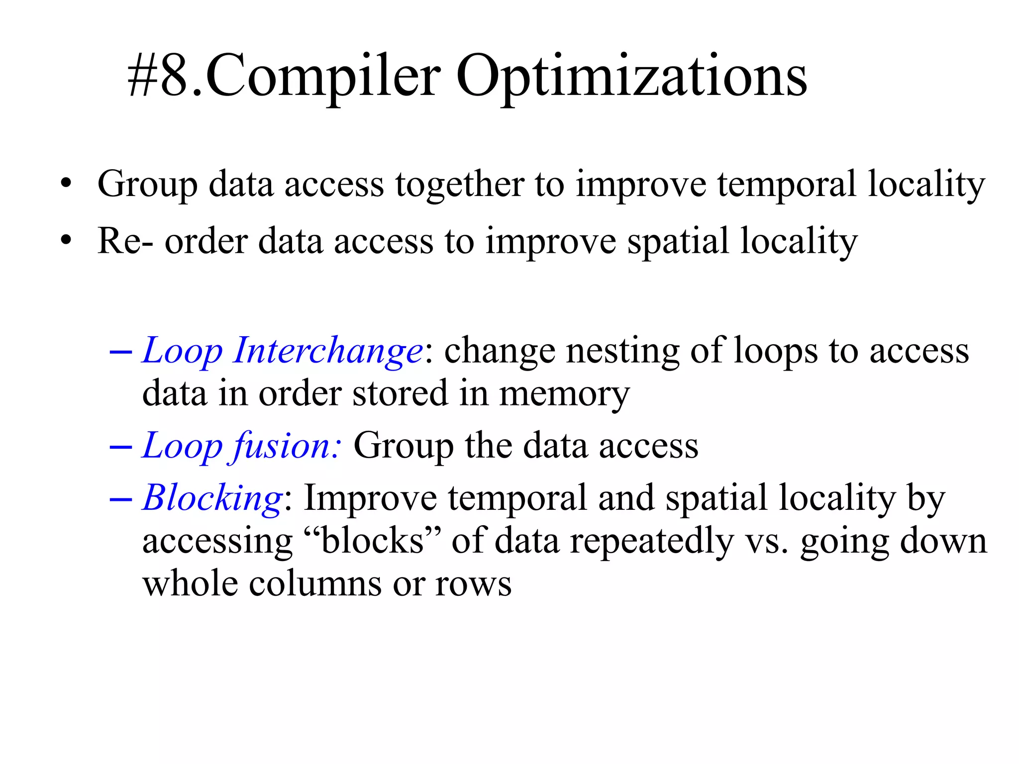 #8.Compiler Optimizations
• Group data access together to improve temporal locality
• Re- order data access to improve spatial locality
– Loop Interchange: change nesting of loops to access
data in order stored in memory
– Loop fusion: Group the data access
– Blocking: Improve temporal and spatial locality by
accessing “blocks” of data repeatedly vs. going down
whole columns or rows
 