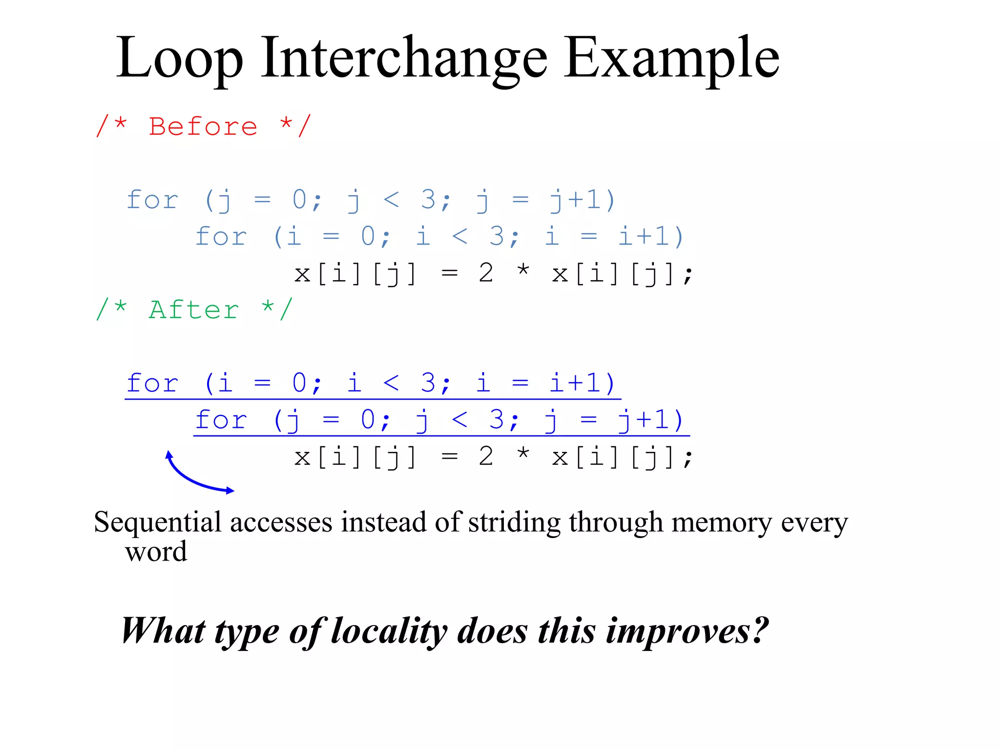 Loop Interchange Example
/* Before */
for (j = 0; j < 3; j = j+1)
for (i = 0; i < 3; i = i+1)
x[i][j] = 2 * x[i][j];
/* After */
for (i = 0; i < 3; i = i+1)
for (j = 0; j < 3; j = j+1)
x[i][j] = 2 * x[i][j];
Sequential accesses instead of striding through memory every
word
What type of locality does this improves?
 