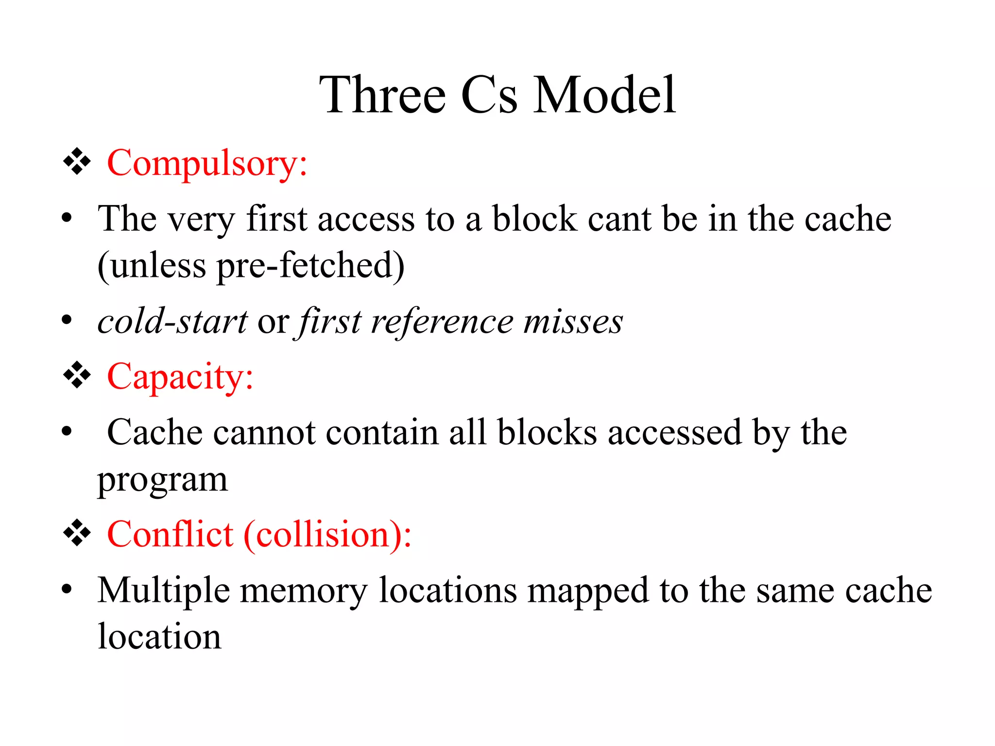 Three Cs Model
❖ Compulsory:
• The very first access to a block cant be in the cache
(unless pre-fetched)
• cold-start or first reference misses
❖ Capacity:
• Cache cannot contain all blocks accessed by the
program
❖ Conflict (collision):
• Multiple memory locations mapped to the same cache
location
 